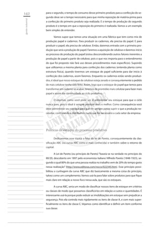 142 
gestão industrial 
________________________ 
________________________ 
________________________ 
________________________ 
________________________ 
________________________ 
________________________ 
________________________ 
________________________ 
________________________ 
________________________ 
________________________ 
________________________ 
________________________ 
________________________ 
________________________ 
________________________ 
________________________ 
________________________ 
________________________ 
________________________ 
________________________ 
________________________ 
________________________ 
________________________ 
para o segundo, o tempo de consumo desse primeiro produto para a confecção do segundo deve ser o tempo necessário para que minha reposição de matéria-prima para a confecção do primeiro produto seja realizada. E o tempo de produção do segundo produto é o tempo em que a reposição do primeiro é realizada. Vamos a um exemplo bem simples de entender. 
Vamos supor que temos uma situação em uma fábrica que tem como mix de produção papel e cadernos. Para produzir os cadernos, ela precisa do papel. E para produzir o papel, ela precisa de celulose. Então, daremos entrada com a primeira produção que será a produção de papel. Faremos a aquisição de celulose e daremos início ao processo de produção do papel (estou desconsiderando outros fatores inerentes a produção de papel a partir de celulose, pois o que nos importa para o entendimento do que foi proposto não fará uso desses procedimentos mais específicos). Supondo que utilizamos a mesma planta para confecção dos cadernos (entenda planta como estrutura física), quando tivermos um estoque de papel suficiente para dar início à confecção dos cadernos, assim faremos. Enquanto os cadernos estão sendo produzidos, é ideal que nosso estoque de celulose esteja zerado e consequntemente o pedido de mais celulose tenha sido feito. Assim, logo que o estoque de papel que temos para transformar em caderno se acabar, teremos de prontidão mais celulose para fazer mais papel e assim dar continuidade ao ciclo produtivo. 
O objetivo, como você pôde ver, é administrar seu estoque para que o ciclo nunca pare, pois o ideal é sempre produzir mais e melhor. Como consequência você deve administrar seu estoque para que ele sempre possa suprir o que a produção necessitar, controlando e distribuindo tudo que for necessário a cada setor da empresa. 
Políticas de estoque do processo produtivo 
Dedicaremos esse tópico a falar da lei de Pareto, consequentemente da classificação ABC (ou curva ABC como é mais conhecida) e também sobre o retorno de capital. 
A Lei de Pareto (ou princípio de Pareto) “baseia-se na verdade no princípio do 80/20, descoberto em 1897 pelo economista italiano Vilfredo Pareto (1848-1923), segundo o qual 80% do que uma pessoa realiza no trabalho vem de 20% do tempo gasto nessa realização” (http://www.editoras.com/rocco/022345.htm). Esse princípio possibilitou a cunhagem da curva ABC que diz basicamente a mesma coisa do princípio, talvez como um complemento. Vamos usá-la para falar sobre produtos para que fique mais claro em relação a nosso foco nessa aula, que são os estoques. 
A curva ABC, seria um modo de classificar nossos itens de estoque em critérios ou classes de modo que possamos classificá-los em relação a custos e quantidades. É interessante usá-la porque pode reduzir as imobilizações em estoque sem prejudicar a segurança. Pois ela controla mais rigidamente os itens de classe A, e com mais superficialmente os itens de classe C. Vejamos como identificar e definir um item conforme sua classe:  