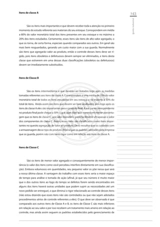 143 
________________________ 
________________________ 
________________________ 
________________________ 
________________________ 
________________________ 
________________________ 
________________________ 
________________________ 
________________________ 
________________________ 
________________________ 
________________________ 
________________________ 
________________________ 
________________________ 
________________________ 
________________________ 
________________________ 
________________________ 
________________________ 
________________________ 
________________________ 
________________________ 
________________________ 
gestão industrial 
Itens de classe A 
São os itens mais importantes e que devem receber toda a atenção no primeiro momento do estudo referente aos materiais do seu estoque. Correspondem em média a 80% do valor monetário total dos itens presentes em seu estoque e no máximo a 20% dos itens estudados. Certamente, esses itens são itens de alto valor agregado, o que os torna, de certa forma, especiais quando comparados aos outros. Em geral são mais bem resguardados, gerando um custo maior com a sua guarda. Normalmente são itens que agregarão valor ao produto, então o controle desses itens deve ser rígido, pois itens obsoletos e defeituosos devem sempre ser eliminados, e itens desta classe que estiverem em uma dessas duas classificações (obsoletos ou defeituosos) devem ser imediatamente substituídos. 
Itens de Classe B 
São os itens intermediários e que deverão ser tratados logo após as medidas tomadas referentes aos itens de classe A. Correspondem a uma média de 15% do valor monetário total de todos os itens estudados em seu estoque e no máximo a 30% do total de itens. Ainda assim são itens que devem ser bem analisados, pois logo após os itens de classe A eles são importantes para o produto final. A sua parte correspondente no produto final pode chegar a 30% o que quer dizer que mesmo em menor porcentagem que os itens de classe C, seu valor monetário pode facilmente ultrapassar o valor dos componentes de classe C. Assim, esses itens são classificados como itens importantes no quesito agregação de valor ao produto. Devo ressaltar que os cuidados com a armazenagem desse tipo de produto deve seguir os padrões adotados pela empresa que os guarda, porém não com tanto rigor como em relação aos itens de classe A. 
Itens de Classe C 
São os itens de menor valor agregado e consequentemente de menor importância (o valor dos itens como você percebeu interfere diretamente em sua classificação). Embora volumosos em quantidades, seu pequeno valor os põe nessa que será a nossa última classe. A vantagem do trabalho com esses itens seria o maior espaço de tempo para análise e tomada de ação (afinal, já que seu número é muito maior que o dos outros itens ao logo do tempo se defeitos forem sendo encontrados em alguns dos itens haverá outras unidades que podem suprir as necessidades até um novo pedido ser entregue), o que diminui o rigor relacionado ao controle desses itens (não estou dizendo que esses itens não são controlados ou que não sejam adotados procedimentos sérios de controle referentes a eles). O que deve ser observado é que comparado aos outros itens de Classe A e B, os itens de Classe C são mais inferiores em relação ao seu valor e por isso recebem um tratamento mais ameno em relação ao controle, mas ainda assim seguem os padrões estabelecidos pelo gerenciamento de  
