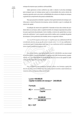 144 
gestão industrial 
________________________ 
________________________ 
________________________ 
________________________ 
________________________ 
________________________ 
________________________ 
________________________ 
________________________ 
________________________ 
________________________ 
________________________ 
________________________ 
________________________ 
________________________ 
________________________ 
________________________ 
________________________ 
________________________ 
________________________ 
________________________ 
________________________ 
________________________ 
________________________ 
________________________ 
estoque da empresa que coordena o almoxarifado. 
Saber gerenciar os itens conforme seu valor e volume é uma boa estratégia para assegurar que um estoque possa suprir as necessidades dos outros setores da empresa, gerando assim uma maior confiabilidade dos setores em relação ao estoque, a garantia do cumprimento dos prazos estabelecidos. 
Para que possamos entender o quanto o bom gerenciamento de estoque contribui para o retorno financeiro da empresa, vamos entender o que é a avaliação do retorno de capital. 
A avaliação do retorno de capital (RC) é baseada no lucro das vendas dos produtos (bens ou serviços), sobre o capital investido em estoques (aquisição dos produtos para suprimento da produção). Como medida, o retorno do capital deve se situar acima do coeficiente 1 (um) e quanto maior ele for melhor será o resultado da gestão de estoques. Como parâmetros de medida, temos os seguintes índices: 
Se o seu RC for igual ou menos que 1.5, significa que seu coeficiente de RC foi considerado péssimo. Se eu seu RC estiver situado entre 1.5 e 2.5 seu coeficiente é considerado bom e se ele estiver maior que 2.5 seu coeficiente de RC é considerado ótimo. Vamos à analise do seguinte caso: 
Uma clinica Médica, teve como receita anual R$1.200.000,00 e seu lucro anual foi de R$65.000,00. Tem em seu estoque (matéria-prima, A&B, Medicamentos, equipamentos, etc.) um investimento de R$240.000,00. Qual seu retorno de capital? O coeficiente de RC foi péssimo, bom ou ótimo? 
Para resolvermos esse problema, devemos utilizar uma fórmula a qual já foi descrita no texto. Vamos dividir nosso lucro pelo capital investido e assim teremos as respostas para as perguntas feitas no exemplo.  