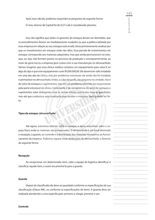 145 
________________________ 
________________________ 
________________________ 
________________________ 
________________________ 
________________________ 
________________________ 
________________________ 
________________________ 
________________________ 
________________________ 
________________________ 
________________________ 
________________________ 
________________________ 
________________________ 
________________________ 
________________________ 
________________________ 
________________________ 
________________________ 
________________________ 
________________________ 
________________________ 
________________________ 
gestão industrial 
Após esse cálculo, podemos responder às perguntas de seguinte forma: 
O meu retorno de Capital foi de 0,27 e ele é considerado péssimo. 
Isso não significa que todos os gerentes do estoque devam ser demitidos, que os procedimentos devam ser imediatamente mudados ou que a política adotada por essa empresa em relação ao seu estoque está errada. Deve primeiramente analisar por que os investimentos em estoque estão tão altos. Essa parcela de investimentos em estoque corresponde aos materiais adquiridos, mas que ainda permanecem no estoque, ou seja, não formam postos no processo de produção e consequentemente, ao invés de gerar lucros a empresa gera custos com a sua manutenção no almoxarifado. Vamos imaginar que essa clínica medica comprou um equipamento para raios-X ou algo do tipo e que este equipamento custe R$200.000,00. Ele deveria ter sido instalado em uma das alas da clínica, mas por problemas estruturais ele ainda não foi instalado e permanece no almoxarifado. Então, a culpa desse RC, tão pequeno na verdade, não é do setor de estoques e suprimentos, mas sim um problema referente aos responsáveis pela parte estrutural da clínica. Certamente é de competência do setor de estoques e suprimentos estar dialogando com os outros setores acerca dos itens lá guardados, mas até que a estrutura seja construída para receber a máquina, nada poderá ser feito. 
Tipos de estoque (almoxarifado) 
Até agora, estivemos falando sobre o estoque, e agora estaremos sobre o espaço físico onde os materiais são armazenados. O almoxarifado é um local destinado à recepção, à guarda, ao controle e à distribuição dos materiais necessários ao funcionamento da empresa. Podemos separar essas atribuições do almoxarifado, e faremos da seguinte forma: 
Recepção 
Ao recepcionar um determinado item, cabe a equipe de logística identificar e classificar aquele item, e assim encaminhá-lo para a guarda. 
Guarda 
Depois de classificado ele deve ser guardado conforme as especificações de sua classificação (Classe ABC, ou conforme as especificações do item). A guarda deve ser realizada atendendo a uma especificação: primeiro a chegar, primeiro a sair. 
Controle  