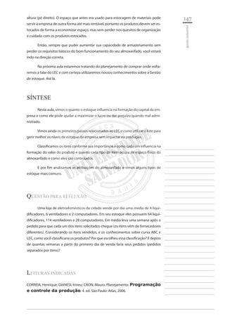 147 
________________________ 
________________________ 
________________________ 
________________________ 
________________________ 
________________________ 
________________________ 
________________________ 
________________________ 
________________________ 
________________________ 
________________________ 
________________________ 
________________________ 
________________________ 
________________________ 
________________________ 
________________________ 
________________________ 
________________________ 
________________________ 
________________________ 
________________________ 
________________________ 
________________________ 
gestão industrial 
altura (pé direito). O espaço que antes era usado para estocagem de materiais pode servir à empresa de outra forma até mais rentável, portanto os produtos devem ser estocados de forma a economizar espaço, mas sem perder nos quesitos de organização e cuidado com os produtos estocados. 
Então, sempre que puder aumentar sua capacidade de armazenamento sem perder os requisitos básicos do bom funcionamento do seu almoxarifado, você estará indo na direção correta. 
Na próxima aula estaremos tratando do planejamento de comprar onde voltaremos a falar do LEC e com certeza utilizaremos nossos conhecimentos sobre a Gestão de estoque. Até lá. 
Síntese 
Nesta aula, vimos o quanto o estoque influencia na formação do capital da empresa e como ele pode ajudar a maximizar o lucro ou dar prejuízo quando mal administrado. 
Vimos ainda os primeiros passos relacionados ao LEC e como utilizar o lote para gerir melhor os níveis de estoque da empresa sem impactar na produção. 
Classificamos os itens conforme sua importância e como cada um influencia na formação do valor do produto e quanto cada tipo de item ocupa de espaço físico do almoxarifado e como eles são controlados. 
E por fim analisamos as atribuições do almoxarifado e vimos alguns tipos de estoque mais comuns. 
questão para Reflexão 
Uma loja de eletrodomésticos da cidade vende por dia uma media de 4 liquidificadores, 6 ventiladores e 2 computadores. Em seu estoque eles possuem 64 liquidificadores, 114 ventiladores e 28 computadores. Em média leva uma semana após o pedido para que cada um dos itens solicitados chegue (os itens vêm de fornecedores diferentes). Considerando os itens vendidos, e os conhecimentos sobre curva ABC e LEC, como você classificaria os produtos? Por que escolheu essa classificação? E depois de quantas semanas a partir do primeiro dia de venda faria seus pedidos (pedidos separados por itens)? 
Leituras indicadas 
CORREIA, Henrique; GIANESI, Irineu; CAON, Mauro. Planejamento. Programação e controle da produção. 4. ed. São Paulo: Atlas, 2006.  