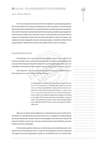 149 
________________________ 
________________________ 
________________________ 
________________________ 
________________________ 
________________________ 
________________________ 
________________________ 
________________________ 
________________________ 
________________________ 
________________________ 
________________________ 
________________________ 
________________________ 
________________________ 
________________________ 
________________________ 
________________________ 
________________________ 
________________________ 
________________________ 
________________________ 
________________________ 
________________________ 
gestão industrial 
AULA 06 - planejamento de COMPRAS 
Autor: Adriano Moitinho 
Ao iniciar esta aula vamos primeiramente recapitular a aula passada quando falamos de estoques. Em estoques, já falávamos dos itens estocados e sua classificação. Nesta aula estaremos falando da sua aquisição desde o contrato de parceria que permite ter único fornecedor e permanente; lead time de compras; lead time para pagamento de insumos; modelo Just in time (JIT) versus o Lote Econômico de compras (LEC) e equipe de compradores. Nosso foco será dimensionando ao setor de compras, mas estaremos sempre resgatando assuntos de aulas passadas, e inserindo conhecimentos que participem indiretamente do setor de compras. Então, vamos às compras. 
O contrato de Parceria 
Para que fique bem claro, antes de fazer qualquer citação sobre o contrato de parceria, eu prefiro deixar você a par do assunto. Não se assuste com os termos jurídicos que serão empregados durante o texto, farei o possível para que o texto seja compreendido com facilidade. Então vamos por partes. O que é um contrato de parceria? 
Para responder a essa pergunta farei uso de um livro do autor Silvio Venosa, o livro Contratos em espécie (2002, p. 344) que diz que: 
O arrendamento e a parceria rural estão definidos, respectivamente, nos atrs. 3° e 4° do decreto n° 59.566/66. Pelo contrato de arrendamento rural, termo equivalente a locação costumeiramente utilizada para imóveis urbanos, uma pessoa obriga-se a ceder a outra o uso e o gozo de imóvel rural para ali ser exercida atividade pertinente a esfera rural, mediante pagamento de aluguel em dinheiro ou em espécie. Pelo contrario de parceria rural, alguém se obriga a ceder o uso especifico do imóvel a outrem, para atividade própria rural, mediante partilha de riscos e lucros, em proporções estabelecidas em lei. 
Note que no trecho, Venosa diferencia o contrato de parceria do contrato de arrendamento, o que define bem quais tipos de riscos e as vantagens e as desvantagens do uso de cada tipo de contrato. Ainda na mesma página (344), Venosa nos diz que “Na parceria é cedida o uso da coisa, sem que necessariamente seja transferida a posse do imóvel ao parceiro-outorgado”. 
Assim sendo, podemos dizer que o contrato de parceria representa para o empresário uma minimização de riscos a custas da minimização do seu lucro (ainda que não sejam em mesmas proporções), e pode ser considerado como um contrato alea  