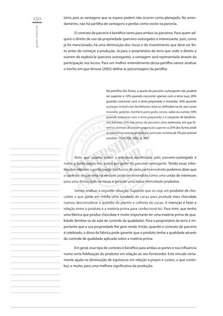 150 
gestão industrial 
________________________ 
________________________ 
________________________ 
________________________ 
________________________ 
________________________ 
________________________ 
________________________ 
________________________ 
________________________ 
________________________ 
________________________ 
________________________ 
________________________ 
________________________ 
________________________ 
________________________ 
________________________ 
________________________ 
________________________ 
________________________ 
________________________ 
________________________ 
________________________ 
________________________ 
tório, pois as vantagens que se espera podem não ocorrer como planejado. No arrendamento, não há partilha de vantagens e perdas como existe na parceria. 
O contrato de parceria é benéfico tanto para ambos os parceiros. Para quem adquire o direito de uso da propriedade (parceiro-outorgado) é interessante, pois, como já foi mencionado, há uma diminuição dos riscos e do investimento que deve ser feito antes de começar a produção. Já para o proprietário da terra que cede o direito a outrem de explorá-la (parceiro outorgante), a vantagem será representada através da participação nos lucros. Para um melhor entendimento dessa partilha vamos analisar o trecho em que Venosa (2002) define as porcentagens da partilha: 
Na partilha dos frutos, a quota do parceiro-outorgante não poderá ser superior a 10% quando concorrer apenas com a terra nua; 20% quando concorrer com a terra preparada e moradia; 30% quando outorgar imóvel com benfeitorias básicas definidas na lei, tais como moradia, galpões, banheiro para gado, cercas, valas ou currais; 50% quando concorrer com a terra preparada e o conjunto de benfeitorias básicas; 75% nas zonas de pecuária ultra-extensiva, em que forem os animais de cria em proporção superior a 25% dos furtos onde se adotem a meação do leite e a comissão mínima de 5% por animal vendido. (VENOSA, 2002, p. 345) 
Note que quanto maior a estrutura encontrada pelo parceiro-outorgado é maior a participação nos lucros por parte do parceiro-outorgante. Tendo essas informações relativas a participação nos lucros de cada parte envolvida podemos dizer que o contrato de parceria na verdade pode ser entendido como uma união de interesses para uma diminuição de riscos e garantir uma maior efetividade produtiva. 
Vamos analisar a seguinte situação. Supondo que eu seja um produtor de chocolate e que gasto em média uma tonelada de cacau para produzir meu chocolate (vamos desconsiderar a questão do plantio e colheita do cacau. A intenção é fazer a relação entre o produto e a matéria-prima para confeccioná-lo). Para mim, que tenho uma fábrica que produz chocolate é muito importante ter uma matéria-prima de qualidade (lembre-se da aula de controle da qualidade). Para o proprietário da terra é importante que a sua propriedade lhe gere renda. Então, quando o contrato de parceria é celebrado, o dono da fábrica pode garantir que o produto tenha a qualidade através do controle de qualidade aplicado sobre a matéria-prima. 
Em geral, esse tipo de contrato é benéfico para ambas as partes e isso influencia numa certa fidelização do produtor em relação ao seu fornecedor. Este vínculo certamente ajuda na diminuição de equívocos em relação a prazos e custos, o que contribui, e muito, para uma melhora significativa da produção.  