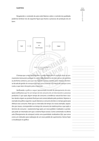 151 
________________________ 
________________________ 
________________________ 
________________________ 
________________________ 
________________________ 
________________________ 
________________________ 
________________________ 
________________________ 
________________________ 
________________________ 
________________________ 
________________________ 
________________________ 
________________________ 
________________________ 
________________________ 
________________________ 
________________________ 
________________________ 
________________________ 
________________________ 
________________________ 
________________________ 
gestão industrial 
Lead time 
Resgatando o conteúdo da aula onde falamos sobre o controle da qualidade, podemos lembrar-nos da seguinte figura que ilustra o processo de produção de um bem: 
Figura1: As etapas da produção 
Fonte: Autor 
O tempo que uma matéria-prima é transformada em um produto deve ser precisamente mensurado para que se evite a falta da matéria devido a atraso nos pedidos ou de forma contraria, para que não haja em excesso criando assim estoque (lembre- se da aula de gestão de estoques para que possa associar a formação de estoque como custo, o que não é desejado pelas empresas). 
Verificando o gráfico a seguir (apresentado na aula de planejamento de estoques) verificamos que há um tempo (xt) de consumo de um lote durante o processo produtivo. E que após algum tempo de consumo a tendência natural do lote é acabar dando origem ao produto final que será comercializado pelo produtor. Vejamos o exemplo do gráfico seguinte o qual relaciona o consumo do lote e o tempo gasto para efetivar esse consumo. Note que os intervalos de tempo (no nosso exemplo, separados por meses, correspondem ao tempo de consumo da matéria-prima e que após o término do consumo - exatamente logo após um novo pedido é realizado e a produção pode ser retomada sem que o sistema fique ocioso). Como comentado na última aula (Planejamento de estoques) existe uma quantidade sinalizadora (Qs), que serve como um indicador para realização de um novo pedido de suprimentos. Vamos fazer a visualização no gráfico:  