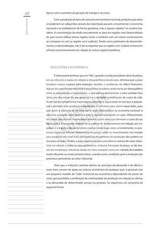 98 
gestão industrial 
________________________ 
________________________ 
________________________ 
________________________ 
________________________ 
________________________ 
________________________ 
________________________ 
________________________ 
________________________ 
________________________ 
________________________ 
________________________ 
________________________ 
________________________ 
________________________ 
________________________ 
________________________ 
________________________ 
________________________ 
________________________ 
________________________ 
________________________ 
________________________ 
________________________ 
época com o aumento da geração de energia e recursos. 
Com a produção de bens de consumo em território nacional, produtos que antes só poderiam ser adquiridos através da importação passam a movimentar a economia nacional e se estabelecem de forma gradativa, mas a “passos rápidos” no cenário brasileiro. A concentração da renda naturalmente se dava em regiões mais desenvolvidas do país (como reflexo temos regiões norte e nordeste com um atraso social enorme ao comparar-se com as regiões sul e sudeste). Tendo como parâmetro de desenvolvimento a industrialização, não é de se espantar que as regiões sul e sudeste estivessem à frente economicamente em relação às outras regiões brasileiras. 
TRAJETÓRIA ECONÔMICA 
É interessante lembrar que em 1961, quando o então presidente Jânio Quadros, em seu discurso à nação em relação à situação financeira do país, afirmava que o povo brasileiro estava maduro para entender desafios e problemas de déficit financeiro. Apesar do crescimento industrial e econômico brasileiro ainda havia um desequilíbrio entre as importações e exportações, o que afetava diretamente a taxa cambial. Para Jânio, um das metas do seu governo era a imediata estabilização do custo de vida. Assim era de fundamental importância aumentar a capacidade de serviços à população e também criar produtos competitivos o suficiente para serem exportados, para que assim a indústria se tornasse parte mais colaboradora da economia nacional (a ideia era arrecadar mais impostos com o que era produzido no país). Efetivamente, encontrar preços mais interessantes envolve muito mais que diminuir o custo da sua fabricação. É importante também uma política de melhoramento em relação aos impostos e à logística desses produtos (como citado duas vezes anteriormente, os processos logísticos influem diretamente no preço, então os investimentos nos modais para propiciar um nível mais otimizado de escoamento da produção não podem ser deixados de lado). Porém, o mais importante para uma efetiva melhora do setor industrial, em relação a todos os seus parâmetros, inclusive formação de preço, se dá através da competição industrial, tendo em vista competir como um método de trabalho muito eficiente ou muito próximo disso, criando assim condições para a evolução dos processos pertinentes ao setor industrial. 
Visto que a indústria caminha dentro do princípio da demanda e da oferta e esses itens servem de apoio ao sistema econômico de qualquer país, é possível criar um pequeno modelo de “roda” comercial (ou econômica dependendo do ponto de vista) que possibilita a verificação da continuidade da produção em relação às ofertas e às demandas de determinado serviço ou produto. Se seguirmos um raciocínio da seguinte forma:  