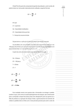 153 
________________________ 
________________________ 
________________________ 
________________________ 
________________________ 
________________________ 
________________________ 
________________________ 
________________________ 
________________________ 
________________________ 
________________________ 
________________________ 
________________________ 
________________________ 
________________________ 
________________________ 
________________________ 
________________________ 
________________________ 
________________________ 
________________________ 
________________________ 
________________________ 
________________________ 
gestão industrial 
O lead Time faz parte da composição da gestão da produção e, assim sendo, ele pode (e deve) ser mensurado matematicamente utilizado a seguinte fórmula: 
Em que: 
LT = Lead time 
Qs = Quantidade sinalizadora 
Q* = Quantidade ótima por lote 
T = Tempo de consumo do lote 
Só para termos a aplicação da fórmula vamos a um simples exemplo. 
Se uma fábrica de carros trabalha com lotes com a quantidade ótima que é de 100 peças, leva 30 dias para consumir essas peças e quando chega à quantidade de 20 peças ela deve fazer um novo pedido, qual seria o LT? 
A partir da coleta dos dados fornecidos no exemplo temos que: 
Qs = 20 peças 
Q* = 100 peças 
T = 30 dias 
LT = ? 
Esse resultado mostra com quantos dias o fornecedor vai entregar o pedido. Lembre-se que, como vimos na aula de planejamento de estoques, não é interessante para o comprador comprar fora desse prazo nem ultrapassá-lo, pois isso geraria ou a falta do produto ou a geração de estoque. Então, o gerenciamento do momento de realizar os pedidos deve ser feito com o maio precisão possível, pois assim o setor de  
