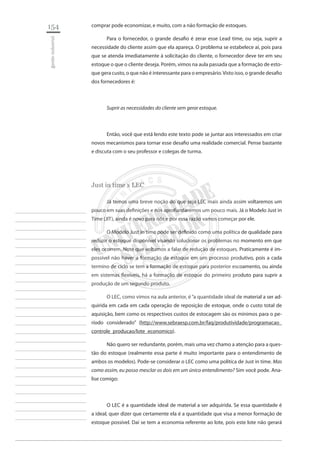 154 
gestão industrial 
________________________ 
________________________ 
________________________ 
________________________ 
________________________ 
________________________ 
________________________ 
________________________ 
________________________ 
________________________ 
________________________ 
________________________ 
________________________ 
________________________ 
________________________ 
________________________ 
________________________ 
________________________ 
________________________ 
________________________ 
________________________ 
________________________ 
________________________ 
________________________ 
________________________ 
comprar pode economizar, e muito, com a não formação de estoques. 
Para o fornecedor, o grande desafio é zerar esse Lead time, ou seja, suprir a necessidade do cliente assim que ela apareça. O problema se estabelece aí, pois para que se atenda imediatamente à solicitação do cliente, o fornecedor deve ter em seu estoque o que o cliente deseja. Porém, vimos na aula passada que a formação de estoque gera custo, o que não é interessante para o empresário. Visto isso, o grande desafio dos fornecedores é: 
Suprir as necessidades do cliente sem gerar estoque. 
Então, você que está lendo este texto pode se juntar aos interessados em criar novos mecanismos para tornar esse desafio uma realidade comercial. Pense bastante e discuta com o seu professor e colegas de turma. 
Just in time x LEC 
Já temos uma breve noção do que seja LEC mais ainda assim voltaremos um pouco em suas definições e nos aprofundaremos um pouco mais. Já o Modelo Just in Time (JIT), ainda é novo para nós e por essa razão vamos começar por ele. 
O Modelo Just in time pode ser definido como uma política de qualidade para reduzir o estoque disponível visando solucionar os problemas no momento em que eles ocorrem. Note que voltamos a falar de redução de estoques. Praticamente é impossível não haver a formação de estoque em um processo produtivo, pois a cada termino de ciclo se tem a formação de estoque para posterior escoamento, ou ainda em sistemas flexíveis, há a formação de estoque do primeiro produto para suprir a produção de um segundo produto. 
O LEC, como vimos na aula anterior, é “a quantidade ideal de material a ser adquirida em cada em cada operação de reposição de estoque, onde o custo total de aquisição, bem como os respectivos custos de estocagem são os mínimos para o período considerado” (http://www.sebraesp.com.br/faq/produtividade/programacao_ controle_producao/lote_economico). 
Não quero ser redundante, porém, mais uma vez chamo a atenção para a questão do estoque (realmente essa parte é muito importante para o entendimento de ambos os modelos). Pode-se considerar o LEC como uma política de Just in time. Mas como assim, eu posso mesclar os dois em um único entendimento? Sim você pode. Analise comigo: 
O LEC é a quantidade ideal de material a ser adquirida. Se essa quantidade é a ideal, quer dizer que certamente ela é a quantidade que visa a menor formação de estoque possível. Daí se tem a economia referente ao lote, pois este lote não gerará  