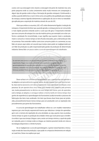 155 
________________________ 
________________________ 
________________________ 
________________________ 
________________________ 
________________________ 
________________________ 
________________________ 
________________________ 
________________________ 
________________________ 
________________________ 
________________________ 
________________________ 
________________________ 
________________________ 
________________________ 
________________________ 
________________________ 
________________________ 
________________________ 
________________________ 
________________________ 
________________________ 
________________________ 
gestão industrial 
custos com sua estocagem (sim, haverá a estocagem de parte do material, mas uma parte pequena onde os custos certamente serão muito menores em comparação a algum tipo de gestão onde se faça a formação de grandes estoques). Continuando a análise, quando definimos o Just in time como uma política de qualidade para redução do estoque, estamos ligando diretamente as aplicações do Just in time na metodologia aplicada para a aquisição de matérias através do uso do LEC. 
Visto que ambos os assuntos, LEC e JIT, estão diretamente ligados à redução de estoques, é importante lembrar que, quando gerado, o estoque precisa ser consumido o mais rápido possível, evitando assim o custo que ele gera. É importante entender que esse consumo de estoque (no caso da matéria-prima, por exemplo) vai se dar conforme a produção for encaminhada, o que significa que quanto maior a produção, maior o consumo e menos tempo os itens ficarão estocados, pois a demanda por eles irá aumentar. Para entender melhor como esse consumo pode vir a aumentar, eu vou falar um pouco aqui sobre um assunto que muitas vezes pode ser negligenciado por um líder de produção ou pelo responsável pela gestão da produção de determinada indústria. Vamos falar um pouco sobre a curva de aprendizagem do trabalhador. 
Se você tem uma caneta e um papel próximos, por favor, junte-se a mim no meu experimento. Pegue essa caneta e desenhe cinco quadrados no papel. Eu levei aproximadamente 60 segundos para desenhar os cinco. E você? Em quanto tempo fez. Continue, e desenhe mais cinco quadrados. Meu tempo já diminui um pouco, e o seu? Diminuiu também? Muito provavelmente sim. Mas porque isso aconteceu? 
Deve-se levar em consideração a capacidade que o operário tem de aprender e se adaptar a um procedimento que ele realiza, ou seja, quanto mais você faz uma tarefa, mais você se acostuma com ela e vai ganhando mais experiência em relação a esse processo. Se um operário leva cinco horas para montar uma máquina pela primeira vez, muito provavelmente na décima vez esse tempo será menor, pois ele aprendeu com o tempo, se adaptou e consegue realizar a mesma tarefa em menos tempo. Esse ganho de experiência (a aprendizagem do funcionário) acaba tornando o processo de fabricação dos itens mais acelerado. Um item que levava duas horas para ser produzido, provavelmente levará menos tempo para ser produzido com as repetições dos procedimentos por parte dos funcionários. 
A curva de aprendizagem do trabalhador refere-se a um modelo matemático expresso por uma função exponencial inversa que relaciona o tempo de aprendizagem com o número de repetições de uma atividade, ou seja, quanto mais se produz, menos tempo se gasta na produção da unidade. Antes que você pense que a tendência então é que esse tempo chegue a zero, existe um tempo mínimo, o qual não pode ser reduzido, pois é o tempo onde se chegou ao máximo possível, tendo em vista as tecnologias disponíveis e o limite humano. 
Ao se negligenciar a curva de aprendizagem, o gestor estará fazendo a mensuração errada das taxas de produção, o que pode vir a impactar diretamente em relação ao Lead time. Deixe-me explicar por quê.  