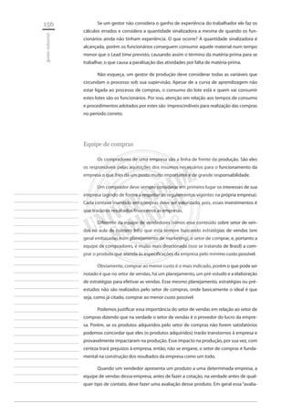 156 
gestão industrial 
________________________ 
________________________ 
________________________ 
________________________ 
________________________ 
________________________ 
________________________ 
________________________ 
________________________ 
________________________ 
________________________ 
________________________ 
________________________ 
________________________ 
________________________ 
________________________ 
________________________ 
________________________ 
________________________ 
________________________ 
________________________ 
________________________ 
________________________ 
________________________ 
________________________ 
Se um gestor não considera o ganho de experiência do trabalhador ele faz os cálculos errados e considera a quantidade sinalizadora a mesma de quando os funcionários ainda não tinham experiência. O que ocorre? A quantidade sinalizadora é alcançada, porém os funcionários conseguem consumir aquele material num tempo menor que o Lead time previsto, causando assim o término da matéria-prima para se trabalhar, o que causa a paralisação das atividades por falta de matéria-prima. 
Não esqueça, um gestor de produção deve considerar todas as variáveis que circundam o processo sob sua supervisão. Apesar de a curva de aprendizagem não estar ligada ao processo de compras, o consumo do lote está e quem vai consumir estes lotes são os funcionários. Por isso, atenção em relação aos tempos de consumo e procedimentos adotados por estes são imprescindíveis para realização das compras no período correto. 
Equipe de compras 
Os compradores de uma empresa são a linha de frente da produção. São eles os responsáveis pelas aquisições dos insumos necessários para o funcionamento da empresa o que lhes dá um posto muito importante e de grande responsabilidade. 
Um comprador deve sempre considerar em primeiro lugar os interesses de sua empresa (agindo de forma a respeitar os regulamentos vigentes na própria empresa). Cada centavo investido em compras deve ser valorizado, pois, esses investimentos é que trarão os resultados financeiros as empresas. 
Diferente da equipe de vendedores (vimos esse conteúdo sobre setor de vendas na aula de número três) que está sempre buscando estratégias de vendas (em geral embasadas num planejamento de marketing), o setor de comprar, e, portanto a equipe de compradores, é muito mais direcionada (isso se tratando de Brasil) a comprar o produto que atenda às especificações da empresa pelo mínimo custo possível. 
Obviamente, comprar ao menor custo é o mais indicado, porém o que pode ser notado é que no setor de vendas, há um planejamento, um pré-estudo e a elaboração de estratégias para efetivar as vendas. Esse mesmo planejamento, estratégias ou pré- estudos não são realizados pelo setor de compras, onde basicamente o ideal é que seja, como já citado, comprar ao menor custo possível. 
Podemos justificar essa importância do setor de vendas em relação ao setor de compras dizendo que na verdade o setor de vendas é o provedor do lucro da empresa. Porém, se os produtos adquiridos pelo setor de compras não forem satisfatórios podemos concordar que eles (o produtos adquiridos) trarão transtornos à empresa e provavelmente impactaram na produção. Esse impacto na produção, por sua vez, com certeza trará prejuízos à empresa, então, não se engane, o setor de compras é fundamental na construção dos resultados da empresa como um todo. 
Quando um vendedor apresenta um produto a uma determinada empresa, a equipe de vendas dessa empresa, antes de fazer a cotação, na verdade antes de qualquer tipo de contato, deve fazer uma avaliação desse produto. Em geral essa “avalia  