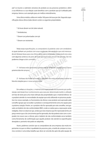157 
________________________ 
________________________ 
________________________ 
________________________ 
________________________ 
________________________ 
________________________ 
________________________ 
________________________ 
________________________ 
________________________ 
________________________ 
________________________ 
________________________ 
________________________ 
________________________ 
________________________ 
________________________ 
________________________ 
________________________ 
________________________ 
________________________ 
________________________ 
________________________ 
________________________ 
gestão industrial 
ção” se resume a submeter amostras do produto ao seu processo produtivo e aferir a sua eficiência e a sua relação custo beneficio com o produto que já é utilizado pela empresa. Vamos a um exemplo para um melhor entendimento. 
Uma clínica médica utiliza em média 100 pares de luvas por dia. Segundo especificações dessa clínica todas devem conter as seguintes propriedades: 
* As luvas devem ser de Látex natural; 
* Ambidestras; 
* Devem ser pulverizadas com pó 
* Devem ser resistentes 
Vistas essas especificações, os compradores só poderão cotar com vendedores os quais tenham um produto com essas exigências. Um vendedor que está interessado em fornecer luvas para essa clínica deixa com o comprador responsável uma caixa com algumas centenas de pares de luvas para que essas possam ser testadas. Daí nós podemos chegar a dois caminhos: 
1° - As luvas estão aprovadas e podem entrar na lista de cotações para o nosso próximo lote de compras. 
2° - As luvas não foram aprovadas e, portanto não estão autorizadas a entrar na lista de cotações para o nosso próximo lote. 
Em ambas as situações, o material será inspecionado tecnicamente por profissionais com know-how (conhecimento para executar determinada tarefa) e utilizado em fase de teste para uma maior aferição das propriedades que o material oferece. Se o produto atender às necessidades da equipe que está utilizando no processo produtivo (no nosso exemplo, os funcionários da clinica), esse produto será aprovado pelo conselho (grupo que vai avaliar o produto) e consequentemente será uma opção para a próxima cotação. Porém, se o produto não for aprovado por este conselho, será gerado um boletim de não conformidade (BNC), onde os razões para a reprovação serão redigidas. Deve-se observar que, ainda que esta empresa que foi reprovada tenha um preço menor que o do concorrente que foi aprovado, ela não poderá cotar com o comprador (no nosso caso a clínica), pois o boletim de não conformidade serve também como ferramenta de confirmação que aquele produto não atende às especificações desejadas e, portanto não pode ser adquirido. 
Assim, podemos concluir que os compradores de uma empresa são muito importantes no que se refere à qualidade do processo, pois, a tarefa de comprar os insumos corretos é uma árdua batalha que deve ser vencida dia após dia pela equipe de  