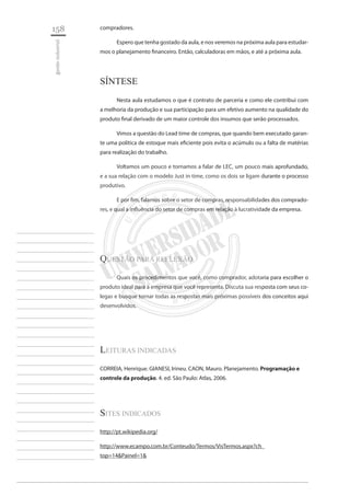 158 
gestão industrial 
________________________ 
________________________ 
________________________ 
________________________ 
________________________ 
________________________ 
________________________ 
________________________ 
________________________ 
________________________ 
________________________ 
________________________ 
________________________ 
________________________ 
________________________ 
________________________ 
________________________ 
________________________ 
________________________ 
________________________ 
________________________ 
________________________ 
________________________ 
________________________ 
________________________ 
compradores. 
Espero que tenha gostado da aula, e nos veremos na próxima aula para estudarmos o planejamento financeiro. Então, calculadoras em mãos, e até a próxima aula. 
Síntese 
Nesta aula estudamos o que é contrato de parceria e como ele contribui com a melhoria da produção e sua participação para um efetivo aumento na qualidade do produto final derivado de um maior controle dos insumos que serão processados. 
Vimos a questão do Lead time de compras, que quando bem executado garante uma política de estoque mais eficiente pois evita o acúmulo ou a falta de matérias para realização do trabalho. 
Voltamos um pouco e tornamos a falar de LEC, um pouco mais aprofundado, e a sua relação com o modelo Just in time, como os dois se ligam durante o processo produtivo. 
E por fim, falamos sobre o setor de compras, responsabilidades dos compradores, e qual a influência do setor de compras em relação à lucratividade da empresa. 
questão para Reflexão 
Quais os procedimentos que você, como comprador, adotaria para escolher o produto ideal para a empresa que você representa. Discuta sua resposta com seus colegas e busque tornar todas as respostas mais próximas possíveis dos conceitos aqui desenvolvidos. 
Leituras indicadas 
CORREIA, Henrique. GIANESI, Irineu. CAON, Mauro. Planejamento. Programação e controle da produção. 4. ed. São Paulo: Atlas, 2006. 
Sites Indicados 
http://pt.wikipedia.org/ 
http://www.ecampo.com.br/Conteudo/Termos/VisTermos.aspx?ch_ top=14&Painel=1&  