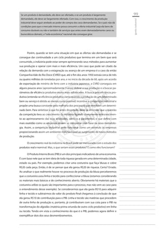 99 
________________________ 
________________________ 
________________________ 
________________________ 
________________________ 
________________________ 
________________________ 
________________________ 
________________________ 
________________________ 
________________________ 
________________________ 
________________________ 
________________________ 
________________________ 
________________________ 
________________________ 
________________________ 
________________________ 
________________________ 
________________________ 
________________________ 
________________________ 
________________________ 
________________________ 
gestão industrial 
Se um produto é demandado, ele deve ser ofertado, e se um produto é largamente demandado, ele deve ser largamente ofertado. Com isso, o crescimento da produção industrial deve seguir atrelado ao poder de compra dos seus demandantes. Se o país não dá condições para que o mercado interno possa consumir a oferta industrial (seja ela bens de consumo duráveis ou não e também de serviços que antes eram demasiadamente caros ou burocráticos demais), a “roda econômica” nacional não consegue girar. 
Porém, quando se tem uma situação em que as ofertas são demandadas e se consegue dar continuidade a um ciclo produtivo que termina em um bem que será consumido, a indústria pode estar sempre aprimorando seus métodos para aumentar sua produção e operar com mais e mais eficiência. Um caso que pode ser citado da relação da demanda com a estagnação ou avanço de um empresa é o caso da então Companhia Vale do Rio Doce (CVRD) que, até o fim dos anos 1950 extraia cerca de três ou quatro milhões de toneladas por ano, e no início da década de 60, após um acordo de exportação de minério de ferro com a indústria japonesa, a CVRD conseguiu em alguns poucos anos (aproximadamente 3 anos) dobrar a sua produção e a buscar parâmetros de eficiência produtiva muito mais sofisticados. A busca pela eficiência produtiva (entenda-se eficiência produtiva como quando a produção de um determinado bem ou serviço é obtida ao menos custo possível) incentiva a competição industrial e propõe uma busca constante pela melhoria dos processos que envolvam um determinado bem. Para sintetizar o que foi antes dissertado, deve-se entender que a questão da competição leva ao crescimento da indústria ligando diretamente este crescimento ao aprimoramento das suas atividades, serviços e parâmetros, o que define com mais exatidão como as empresas devem se comportar com base na nova metodologia. Assim, a competição industrial pode funcionar como um estímulo às empresas proporcionando assim um ambiente mais favorável ao surgimento de novos métodos de produção. 
O crescimento real da indústria no Brasil pode ser mensurado com o estudo dos produtos real e nominal. Mas, o que seriam esses produtos? E como eles funcionam? 
O Produto Interno Bruto (PIB) é um dos principais indicadores de uma economia. É com base nele que se tem ideia de toda riqueza gerada em uma determinada cidade, estado ou país. Por exemplo, podemos citar uma costureira que faça blusas e cobre R$20 cada peça. Então, é de se pensar que ela gerou R$20 de riqueza. Certo? Errado. Ao analisar o que realmente houve no processo de produção da blusa perceberemos que a costureira usou linha e tecido para confeccionar a blusa (estamos considerando os materiais mais básicos e de conhecimento aberto. Obviamente há materiais que a costureira utilize os quais são importantes para o processo, mas não vem ao caso para o entendimento desse exemplo). Se considerarmos que ela gasta R$10 para adquirir linha e tecido e subtrairmos do valor do produto final chegamos à conclusão de que ela gerou R$10 de contribuição para o PIB. Linha e tecido são matérias que procedem de outra linha de produção e, portanto, já contribuíram com sua cota para o PIB na transformação do algodão (matéria-prima oriunda de outro ciclo produtivo) em linha ou tecido. Tendo em vista o conhecimento do que é o PIB, podemos agora definir e exemplificar dois dos seus desmembramentos.  