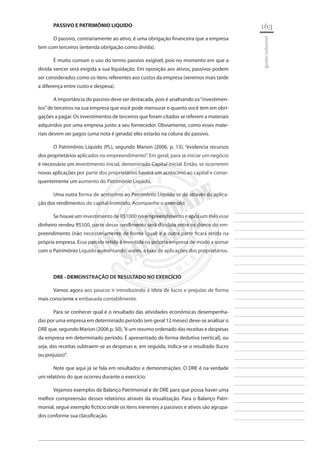 163 
________________________ 
________________________ 
________________________ 
________________________ 
________________________ 
________________________ 
________________________ 
________________________ 
________________________ 
________________________ 
________________________ 
________________________ 
________________________ 
________________________ 
________________________ 
________________________ 
________________________ 
________________________ 
________________________ 
________________________ 
________________________ 
________________________ 
________________________ 
________________________ 
________________________ 
gestão industrial 
PASSIVO E PATRIMÔNIO LIQUIDO 
O passivo, contrariamente ao ativo, é uma obrigação financeira que a empresa tem com terceiros (entenda obrigação como dívida). 
É muito comum o uso do termo passivo exigível, pois no momento em que a dívida vencer será exigida a sua liquidação. Em oposição aos ativos, passivos podem ser considerados como os itens referentes aos custos da empresa (veremos mais tarde a diferença entre custo e despesa). 
A importância do passivo deve ser destacada, pois é analisando os “investimentos” de terceiros na sua empresa que você pode mensurar o quanto você tem em obrigações a pagar. Os investimentos de terceiros que foram citados se referem a materiais adquiridos por uma empresa junto a seu fornecedor. Obviamente, como esses materiais devem ser pagos (uma nota é gerada) eles estarão na coluna do passivo. 
O Patrimônio Liquido (PL), segundo Marion (2006, p. 13), “evidencia recursos dos proprietários aplicados no empreendimento”. Em geral, para se iniciar um negócio é necessário um investimento inicial, denominado Capital inicial. Então, se ocorrerem novas aplicações por parte dos proprietários haverá um acréscimo ao capital e consequentemente um aumento do Patrimônio Liquido. 
Uma outra forma de acréscimo ao Patrimônio Liquido se dá através da aplicação dos rendimentos do capital investido. Acompanhe o exemplo: 
Se houve um investimento de R$1000 no empreendimento e após um mês esse dinheiro rendeu R$500, parte desse rendimento será dividida entre os donos do empreendimento (não necessariamente de forma igual) e a outra parte ficará retida na própria empresa. Essa parcela retida é investida na própria empresa de modo a somar com o Patrimônio Liquido aumentando, assim, a taxa de aplicações dos proprietários. 
DRE - DEMONSTRAÇÃO DE RESULTADO NO EXERCÍCIO 
Vamos agora aos poucos ir introduzindo a ideia de lucro e prejuízo de forma mais consciente e embasada contabilmente. 
Para se conhecer qual é o resultado das atividades econômicas desempenhadas por uma empresa em determinado período (em geral 12 meses) deve-se analisar o DRE que, segundo Marion (2006 p. 50), “é um resumo ordenado das receitas e despesas da empresa em determinado período. É apresentado de forma dedutiva (vertical), ou seja, das receitas subtraem-se as despesas e, em seguida, indica-se o resultado (lucro ou prejuízo)”. 
Note que aqui já se fala em resultados e demonstrações. O DRE é na verdade um relatório do que ocorreu durante o exercício. 
Vejamos exemplos de Balanço Patrimonial e de DRE para que possa haver uma melhor compreensão desses relatórios através da visualização. Para o Balanço Patrimonial, segue exemplo fictício onde os itens inerentes a passivos e ativos são agrupados conforme sua classificação.  