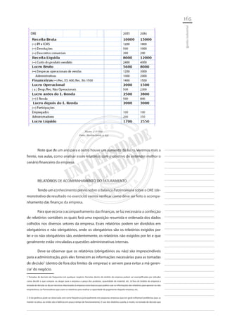 165 
________________________ 
________________________ 
________________________ 
________________________ 
________________________ 
________________________ 
________________________ 
________________________ 
________________________ 
________________________ 
________________________ 
________________________ 
________________________ 
________________________ 
________________________ 
________________________ 
________________________ 
________________________ 
________________________ 
________________________ 
________________________ 
________________________ 
________________________ 
________________________ 
________________________ 
gestão industrial 
Figura 4 - O DRE 
Fonte - Marion (2006, p. 63) 
Note que de um ano para o outro houve um aumento do lucro. Veremos mais a frente, nas aulas, como analisar esses relatórios com o objetivo de entender melhor o cenário financeiro da empresa. 
RELATÓRIOS DE ACOMPANHAMENTO DO FATURAMENTO 
Tendo um conhecimento prévio sobre o Balanço Patrimonial e sobre o DRE (demonstrativo de resultado no exercício) vamos verificar como deve ser feito o acompanhamento das finanças da empresa. 
Para que ocorra o acompanhamento das finanças, se faz necessária a confecção de relatórios contábeis os quais fará uma exposição resumida e ordenada dos dados colhidos nos diversos setores da empresa. Esses relatórios podem ser divididos em obrigatórios e não obrigatórios, onde os obrigatórios são os relatórios exigidos por lei e os não obrigatórios são, evidentemente, os relatórios não exigidos por lei e que geralmente estão vinculadas a questões administrativas internas. 
Deve-se observar que os relatórios (obrigatórios ou não) são imprescindíveis para a administração, pois eles fornecem as informações necessárias para as tomadas de decisão1 (dentro de fora dos limites da empresa) e servem para evitar a má gerencia2 do negócio. 
1 Tomadas de decisão são frequentes em qualquer negócio. Decisões dentro do âmbito da empresa podem ser exemplificadas por atitudes como decidir o que comprar ou alugar para a empresa o preço dos produtos, quantidade de material, etc. Já fora do âmbito da empresa a tomada de decisão se dá por terceiros relacionados à empresa como bancos que podem usar as informações dos relatórios para aprovar ou não empréstimos, ou fornecedores que usam os relatórios para analisar a capacidade de pagamento daquela empresa, etc. 
2 A má gerência pode ser observada com certa frequência principalmente em pequenas empresas que em geral enfrentam problemas para se manter na ativa, ou então vão à falência em pouco tempo de funcionamento. O uso dos relatórios auxilia, e muito, na tomada de decisão que  