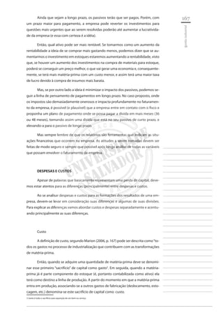 167 
________________________ 
________________________ 
________________________ 
________________________ 
________________________ 
________________________ 
________________________ 
________________________ 
________________________ 
________________________ 
________________________ 
________________________ 
________________________ 
________________________ 
________________________ 
________________________ 
________________________ 
________________________ 
________________________ 
________________________ 
________________________ 
________________________ 
________________________ 
________________________ 
________________________ 
gestão industrial 
Ainda que sejam a longo prazo, os passivos terão que ser pagos. Porém, com um prazo maior para pagamento, a empresa pode reverter os investimentos para questões mais urgentes que ao serem resolvidas poderão até aumentar a lucratividade da empresa (e essa com certeza é a idéia). 
Então, qual ativo pode ser mais rentável. Se tomarmos como um aumento da rentabilidade a ideia de se comprar mais gastando menos, podemos dizer que se aumentarmos o investimento em estoques estaremos aumentando a rentabilidade, visto que, se houver um aumento dos investimentos na compra de materiais para estoque, poderá se conseguir um preço melhor, o que vai gerar uma economia e, consequentemente, se terá mais matéria-prima com um custo menor, e assim terá uma maior taxa de lucro devido à compra de insumos mais barata. 
Mas, se por outro lado a ideia é minimizar o impacto dos passivos, podemos seguir a linha de pensamento de pagamentos em longo prazo. No caso proposto, onde os impostos são demasiadamente onerosos e impacta profundamente no faturamento da empresa, é possível (e plausível) que a empresa entre em contato com o fisco e proponha um plano de pagamento onde se possa pagar a dívida em mais meses (36 ou 48 meses), tornando assim uma divida que está no seu passivo de curto prazo, e elevando-a para o passivo de longo prazo. 
Mas sempre lembre de que os relatórios são ferramentas que indicam as situações financeiras que ocorrem na empresa. As atitudes a serem tomadas devem ser feitas de modo seguro e sempre que possível após longa análise de todas as variáveis que possam envolver o faturamento da empresa. 
DESPESAS E CUSTOS 
Apesar de palavras que basicamente representam uma perda de capital, devemos estar atentos para as diferenças (principalmente) entre despesas e custos. 
Ao se analisar despesas e custos para as formações dos resultados de uma empresa, devem-se levar em consideração suas diferenças e algumas de suas divisões. Para explicar as diferenças vamos abordar custos e despesas separadamente e acentuando principalmente as suas diferenças. 
Custo 
A definição de custo, segundo Marion (2006, p. 167) pode ser descrita como “todos os gastos no processo de industrialização que contribuem com as transformações de matéria-prima. 
Então, quando se adquire uma quantidade de matéria-prima deve-se denominar esse primeiro “sacrifício” de capital como gasto3. Em seguida, quando a matéria- prima já é parte componente do estoque (é, portanto contabilizada como ativo) ela terá como destino a linha de produção. A partir do momento em que a matéria-prima entra em produção, associando-se a outros gastos de fabricação (deslocamento, estocagem, etc.) denomina-se este sacrifício de capital como custo. 
3 Gasto é todo o sacrifício para aquisição de um bem ou serviço  