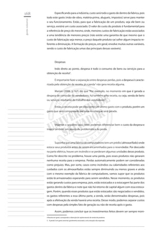 168 
gestão industrial 
________________________ 
________________________ 
________________________ 
________________________ 
________________________ 
________________________ 
________________________ 
________________________ 
________________________ 
________________________ 
________________________ 
________________________ 
________________________ 
________________________ 
________________________ 
________________________ 
________________________ 
________________________ 
________________________ 
________________________ 
________________________ 
________________________ 
________________________ 
________________________ 
________________________ 
Especificando para a indústria, custo será todo o gasto de dentro da fabrica, pois todo este gasto (mão-de-obra, matéria-prima, alugueis, impostos) serve para manter o seu funcionamento. Estão, para que a fabricação de um produto, seja ele bem ou serviço, existirá um custo associado. O valor do custo do produto é fundamental para a referência de preço do mesmo, onde, menores custos de fabricação estão associados a uma tendência de menores preços (não existe uma garantia de que mesmo que o custo de fabricação seja menor, o preço daquele produto vai sofrer algum impacto referente a diminuição. A formação de preços, em geral, envolve muitas outras variáveis, sendo o custo de fabricação umas das principais dessas varáveis). 
Despesas 
Indo direto ao ponto, despesa é todo o consumo de bens ou serviços para a obtenção de receita4. 
É importante fazer a separação entre despesas perdas, pois a despesa é caracterizada pela obtenção de receita, já a perda5 não gera receita alguma. 
Marion (2006, p.167) diz que “Por exemplo, no momento em que é gerada a despesa de comissão de vendedores, há também uma receita, ou seja, venda de bens ou serviços resultante do trabalho dos vendedores”. 
Então, a receita pode ser vista como um último gasto com o produto, porém um gasto que será compensado por uma receita que será gerada. 
Vejamos o seguinte caso, onde podemos diferenciar bem o custo da despesa e inserir também um pouco da problemática da perda. 
Suponha que uma fábrica de computadores tem um prédio (almoxarifado) onde estoca seus produtos antes de serem encaminhados para o revendedor. Por descuido na parte elétrica, houve um incêndio e se perderam algumas unidades desse produto. Como foi descrito no problema, houve uma perda, pois esses produtos não geraram nenhuma receita para a empresa. Perdas automaticamente podem ser consideradas como prejuízo. Mas, por sorte, casos como incêndios ou calamidades referentes aos cuidados com os almoxarifados estão sempre diminuindo ou menos graves e ainda com o mesmo exemplo da fábrica de computadores, vamos supor que os produtos estão lá armazenados esperando para serem vendidos. Nesse momento, os produtos estão gerando custos para empresa, pois, estão estocados e a estocagem faz parte dos gastos dentro da fábrica e note que não há retorno de capital algum com essa estocagem. Porém, quando esses produtos que estão estocados são negociados e vendidos, os gastos referentes a essa última parte, a venda, serão denominados despesas, pois após a efetivação da venda haverá uma receita. Desse modo, podemos separar custos com despesas pela simples fato de geração ou não de receita após o gasto. 
Assim, podemos concluir que os investimentos feitos devem ser sempre moni4 
Receita em geral, corresponde a obtenção de capital através da venda de produtos. 
5 A perda é um gasto anormal, geralmente associado a uma situação não esperada  