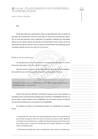 171 
________________________ 
________________________ 
________________________ 
________________________ 
________________________ 
________________________ 
________________________ 
________________________ 
________________________ 
________________________ 
________________________ 
________________________ 
________________________ 
________________________ 
________________________ 
________________________ 
________________________ 
________________________ 
________________________ 
________________________ 
________________________ 
________________________ 
________________________ 
________________________ 
________________________ 
gestão industrial 
Aula 08 - Planejamento DE INVESTIMENTO (imobilizado) 
Autor: Adriano Moitinho 
Olá, 
Nesta aula estaremos aprendendo a fazer um planejamento antes e depois da execução de investimentos. Veremos, nesta aula, os motivos de investimento; Aplicação no mercado financeiro versus Aplicação na produção; Avaliação da capacidade efetiva de um sistema; Fatores de decisão de investimentos. Assim sendo, ao fim da aula estaremos aptos a discutir sobre os tipos de investimentos mais adequados para a situação atual da empresa na qual você se encontra. 
Motivos de investimento 
Um questionamento muito pertinente em qualquer área que exija um mínimo de recursos para operar seria: Por que devo investir? 
Devemos analisar a questão do investimento (quando tratamos de contabilidade) a partir do seu conceito que pode ser expresso pela seguinte definição: 
Investimento é nada mais que a ação de investir, ou seja, aplicar capital a fim de aumentar a rentabilidade sobre o capital aplicado. 
Porém, não devemos classificar investimento apenas como uma manobra ou estratégia única e exclusivamente utilizada para aumentar a rentabilidade. De fato, é o que se espera, porém existem outras “finalidades” para se investir, que de uma forma ou outra vão contribuir para um aumento da rentabilidade. 
Em relação ao tempo, os investimentos podem ser classificados da seguinte forma: 
Investimentos de curto prazo: São caracterizados pelo retorno em um prazo menor ‚‚ que 365 dias (em geral se conta em meses, mas nesse caso usarei em dias). Apesar de um retorno em um período curto, a incidência da alíquota do imposto de renda é maior, pois quanto menor o tempo dos investimentos (por exemplo, aplicações em fundos) maior a “mordida do Leão”. 
Investimentos de longo prazo: São os investimentos onde o retorno se dá após o pra ‚‚  