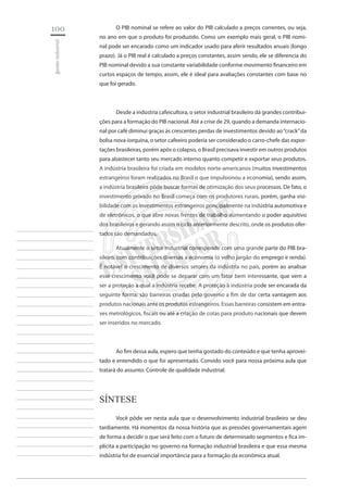 100 
gestão industrial 
________________________ 
________________________ 
________________________ 
________________________ 
________________________ 
________________________ 
________________________ 
________________________ 
________________________ 
________________________ 
________________________ 
________________________ 
________________________ 
________________________ 
________________________ 
________________________ 
________________________ 
________________________ 
________________________ 
________________________ 
________________________ 
________________________ 
________________________ 
________________________ 
________________________ 
O PIB nominal se refere ao valor do PIB calculado a preços correntes, ou seja, no ano em que o produto foi produzido. Como um exemplo mais geral, o PIB nominal pode ser encarado como um indicador usado para aferir resultados anuais (longo prazo). Já o PIB real é calculado a preços constantes, assim sendo, ele se diferencia do PIB nominal devido a sua constante variabilidade conforme movimento financeiro em curtos espaços de tempo, assim, ele é ideal para avaliações constantes com base no que foi gerado. 
Desde a indústria cafeicultora, o setor industrial brasileiro dá grandes contribuições para a formação do PIB nacional. Até a crise de 29, quando a demanda internacional por café diminui graças às crescentes perdas de investimentos devido ao “crack” da bolsa nova-iorquina, o setor cafeeiro poderia ser considerado o carro-chefe das exportações brasileiras, porém após o colapso, o Brasil precisava investir em outros produtos para abastecer tanto seu mercado interno quanto competir e exportar seus produtos. A indústria brasileira foi criada em modelos norte-americanos (muitos investimentos estrangeiros foram realizados no Brasil o que impulsionou a economia), sendo assim, a indústria brasileira pôde buscar formas de otimização dos seus processos. De fato, o investimento privado no Brasil começa com os produtores rurais, porém, ganha visibilidade com os investimentos estrangeiros principalmente na indústria automotiva e de eletrônicos, o que abre novas frentes de trabalho aumentando o poder aquisitivo dos brasileiros e gerando assim o ciclo anteriormente descrito, onde os produtos ofertados são demandados. 
Atualmente o setor industrial corresponde com uma grande parte do PIB brasileiro, com contribuições diversas a economia (o velho jargão do emprego e renda). É notável o crescimento de diversos setores da indústria no país, porém ao analisar esse crescimento você pode se deparar com um fator bem interessante, que vem a ser a proteção a qual a indústria recebe. A proteção à indústria pode ser encarada da seguinte forma: são barreiras criadas pelo governo a fim de dar certa vantagem aos produtos nacionais ante os produtos estrangeiros. Essas barreiras consistem em entraves metrológicos, fiscais ou até a criação de cotas para produto nacionais que devem ser inseridos no mercado. 
Ao fim dessa aula, espero que tenha gostado do conteúdo e que tenha aproveitado e entendido o que foi apresentado. Convido você para nossa próxima aula que tratará do assunto: Controle de qualidade industrial. 
Síntese 
Você pôde ver nesta aula que o desenvolvimento industrial brasileiro se deu tardiamente. Há momentos da nossa história que as pressões governamentais agem de forma a decidir o que será feito com o futuro de determinado segmentos e fica implícita a participação no governo na formação industrial brasileira e que essa mesma indústria foi de essencial importância para a formação da econômica atual.  