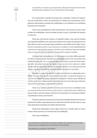172 
gestão industrial 
________________________ 
________________________ 
________________________ 
________________________ 
________________________ 
________________________ 
________________________ 
________________________ 
________________________ 
________________________ 
________________________ 
________________________ 
________________________ 
________________________ 
________________________ 
________________________ 
________________________ 
________________________ 
________________________ 
________________________ 
________________________ 
________________________ 
________________________ 
________________________ 
________________________ 
zo de 365 dias (12 meses) o que em geral torna a alíquota do imposto de renda menor (lembrando que a alíquota de 15% é a menor dentre as faixas pagas). 
Ao compreender a questão do tempo para a execução e retorno de expectativas do investimento, vamos nos aprofundar em relação aos investimentos, principalmente relacionados à questão dos imobilizados e a sua influência na constituição financeira das instituições. 
Como nessa aula falaremos sobre investimentos, mas teremos um foco maior ao falar dos imobilizados, vamos entender primeiro o que é a Área Meio da empresa e a Área Fim. 
Pense que você precisa comprar um aparelho celular, e que você já escolheu uma operadora telefônica com a qual você celebrará um contrato de aquisição de uma linha. Não nos vem ao caso agora quais parâmetros você utilizou para realizar a escolha da sua operadora, porém, o que você preza na verdade é um bom atendimento no momento da negociação de compra e, devido às boas referências que você recebeu sobre a empresa X você vai comprar lá o seu aparelho e adquirir sua linha. 
A empresa que está sediada em um shopping, por exemplo, definiu que atender bem os clientes vai ser uma das suas prioridades (obviamente uma empresa de telecomunicação tem como missão promover comunicação, porém em nosso exemplo, além do cumprimento da sua missão a empresa tem como visão ter o melhor atendimento ao cliente entre as empresas do ramo dentro de cinco anos, por isso está sempre exercitando e treinando seus funcionários para alcançar essa meta). 
Ao iniciar a venda, o funcionário da loja está entrando em negociação com o cliente e este por sua vez tem aquele funcionário como a imagem da empresa, ou seja, para ele, aquele funcionário representa a empresa em relação a seus métodos de trabalho, e por esse motivo é muito importante que este funcionário seja muito bem capacitado no que tange ao atendimento ao cliente. 
Vendo essa situação, podemos classificar esse funcionário (o vendedor) como um membro da Área fim da empresa, pois, ele tem o contato direto com o cliente. Em grosso modo, o setor da empresa, onde tem um funcionário “com a barriga no balcão”, é classificado (o setor) como Área fim. 
Portanto, aqueles funcionários que não estão envolvidos diretamente ali com o processo de vendas e negociação junto ao cliente são membros da Área meio, ou seja, estão geralmente envolvidos em tarefas administrativas. 
Tendo essas informações, vamos agora iniciar com o estudo sobre os investimentos tendo como foco os investimentos em imobilizado. 
Temos que imobilizados: 
São investimentos ou elementos patrimoniais intangíveis que a empresa tem com caráter estável e que são susceptíveis de ser valorizados economicamente. 
(pt.wikipedia.org, acessado em 24/10/2010)  