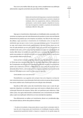 173 
________________________ 
________________________ 
________________________ 
________________________ 
________________________ 
________________________ 
________________________ 
________________________ 
________________________ 
________________________ 
________________________ 
________________________ 
________________________ 
________________________ 
________________________ 
________________________ 
________________________ 
________________________ 
________________________ 
________________________ 
________________________ 
________________________ 
________________________ 
________________________ 
________________________ 
gestão industrial 
Para se ter uma melhor ideia do que seja, vamos complementar essa definição adicionando o seguinte comentário do autor Glenn Welsch (1983): 
O plano de investimento de longo prazo e o orçamento anula devem incluir os programas administrativos para o aumento e reduções de instalações, obras civis, equipamentos, reformas, melhoramentos, substituições e outras decisões exigindo o dispêndio de recursos. Esses tipos de programas compõem o orçamento de investimentos imobilizado. (WELSCH, 1983, p.230) 
Veja que os investimentos relacionados ao imobilizado estão associados a ferramentas na empresa que não trata diretamente do produto (o texto não está falando diretamente do produto que uma empresa vai produzir, mas fala sim dos meios que ela utiliza), o que caracteriza o investimento em imobilizados como um tipo de investimento que vai gerar custos (custos esses que envolvem gastos “irrecuperáveis”, ou seja, você compra determinado equipamento e não terá retorno algum por ele, mas sim pela atividade que ele vai te ajudar a fazer, por exemplo, um computador na verdade te dá custos, porém o que você faz usando-o é o que vem a te dar ganho de receita. Além disso, há também os custos fixos para a operação dos equipamentos), porém seus projetos de investimento terão um impacto sobre a empresa significativo e por períodos relativamente longos. 
Como um bom exemplo, podemos citar o processo de uma hipotética copiadora. Pense que essa copiadora tem como sua demanda atual copiar 5000 páginas por dia. O empresário calculou que sua máquina de copiar pode atender a essa demanda, porém caso a demanda aumente, a máquina já não dará conta de processar toda a demanda diária. Porém, a demanda aumentou e agora a copiadora tem uma demanda diária de 7000 páginas para copiar e surge a seguinte questão: 
Como atender a essa nova demanda? 
Possivelmente a sua sugestão seria comprar mais uma máquina e as duas dariam conta de processar a nova demanda. Você está correto em pensar dessa maneira, mas vamos analisar mais a fundo qual seria uma solução mais otimizada. 
Quando eu falei sobre custos dos investimentos (nesse caso o custo de operação das máquinas), na verdade eu quero que você associe a relação desse custo na construção financeira da empresa. Vamos abrir um parêntese para voltarmos a falar sobre custos, mas agora relacionando-o diretamente com o investimento em imobilizado, e após essa explicação voltaremos ao nosso exemplo da copiadora. 
Para efetivamente se realizar um investimento, devem ser consideradas algumas variáveis básicas, dentre elas podemos destacar: 
Os planos de resultados a longo prazo: planos os quais devem contemplar visões fu ‚‚ turas de curto e longo prazo, pois investimentos em imobilizados (maquinas, prédios, equipamentos) geralmente tendem a impactar o conjunto em um grande espaço de  