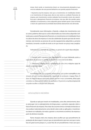 174 
gestão industrial 
________________________ 
________________________ 
________________________ 
________________________ 
________________________ 
________________________ 
________________________ 
________________________ 
________________________ 
________________________ 
________________________ 
________________________ 
________________________ 
________________________ 
________________________ 
________________________ 
________________________ 
________________________ 
________________________ 
________________________ 
________________________ 
________________________ 
________________________ 
________________________ 
________________________ 
tempo. Assim sendo, os investimentos devem ser minuciosamente planejados já que uma vez realizados não será possível desfazê-los sem grandes prejuízos financeiros. 
Orçamento anual da empresa: visto que os investimentos em imobilizados tendem ‚‚ a ser investimentos de longo prazo, deve-se estar atento as condições financeiras da empresa, pois investimentos corretos realizados fora do período correto são catastróficos para o planejamento financeiro da empresa, visto que além dos grandes gastos realizados no investimento, os itens adquiridos geram também geram custos tornando o retorno de capital através da atividade desenvolvida relativamente mais demorado. 
Considerando essas informações e fazendo a relação dos investimentos com os custos, podemos dizer que os custos relacionados aos novos ativos adquiridos (voltando para a aula de Planejamento financeiro, os investimentos em imobilizados ficam na coluna de ativos da empresa e é uma das subdivisões da parte que trata de investimentos), são inerentes ao processo de uso dos equipamentos adquiridos e, portanto inevitáveis, tornando a escolha de onde ou em que investir um pouco mais complicada. 
Voltando para o exemplo da copiadora, eu gostaria de sugerir duas soluções: 
1. Comprar outra copiadora com capacidade de uso igual, dobrando, assim, a capacidade de processar os pedidos e atendendo à nova demanda diária. 
2. Descartar a máquina atual e substituí-la por uma única máquina capaz de atender à nova demanda. 
Acredito que são duas propostas interessantes, pois podem exemplificar uma situação em que estamos relacionando capacidade de produção e espaço físico. O dono do negócio deverá optar pela solução que lhe é mais conveniente, afinal, após considerar as duas variáveis (plano de resultados e Orçamento anual da empresa) ele vai poder escolher a solução mais adequada. 
APLICAÇÕES E DECISÕES 
Quando se opta por investir em imobilizados, como dito anteriormente, deve- se preocupar com os planejamentos de longo prazo, e, portanto, especular sobre o futuro financeiro da empresa. Para tratar dos assuntos temas e tomadas de decisão vamos analisar matematicamente como decidir sobre onde as aplicações e investimentos devem ser realizados, de modo a garantir o crescimento econômico da empresa a partir do dinheiro investido. 
Numa situação onde uma empresa deve escolher por que procedimento de produção ele deve seguir é comum que um procedimento seja mais caro que o outro. Isso em geral ocorre porque o CF (custo fixo) de um procedimento é mais caro que o  