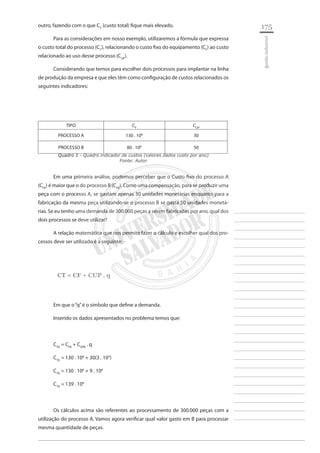 175 
________________________ 
________________________ 
________________________ 
________________________ 
________________________ 
________________________ 
________________________ 
________________________ 
________________________ 
________________________ 
________________________ 
________________________ 
________________________ 
________________________ 
________________________ 
________________________ 
________________________ 
________________________ 
________________________ 
________________________ 
________________________ 
________________________ 
________________________ 
________________________ 
________________________ 
gestão industrial 
outro, fazendo com o que CT (custo total) fique mais elevado. 
Para as considerações em nosso exemplo, utilizaremos a fórmula que expressa o custo total do processo (CT), relacionando o custo fixo do equipamento (CF) ao custo relacionado ao uso desse processo (CUP). 
Considerando que temos para escolher dois processos para implantar na linha de produção da empresa e que eles têm como configuração de custos relacionados os seguintes indicadores: 
TIPO 
CF 
CUP 
PROCESSO A 
130 . 106 
30 
PROCESSO B 
80 . 106 
50 
Quadro 1 - Quadro indicador de custos (valores dados custo por ano) 
Fonte: Autor 
Em uma primeira análise, podemos perceber que o Custo fixo do processo A (CFA) é maior que o do processo B (CFB). Como uma compensação, para se produzir uma peça com o processo A, se gastam apenas 30 unidades monetárias enquanto para a fabricação da mesma peça utilizando-se o processo B se gasta 50 unidades monetárias. Se eu tenho uma demanda de 300.000 peças a serem fabricadas por ano, qual dos dois processos se deve utilizar? 
A relação matemática que nos permite fazer o cálculo e escolher qual dos processos deve ser utilizado é a seguinte: 
CT = CF + CUP . q 
Em que o “q” é o símbolo que define a demanda. 
Inserido os dados apresentados no problema temos que: 
CTA = CFA + CUPA . q 
CTA = 130 . 106 + 30(3 . 105) 
CTA = 130 . 106 + 9 . 106 
CTA = 139 . 106 
Os cálculos acima são referentes ao processamento de 300.000 peças com a utilização do processo A. Vamos agora verificar qual valor gasto em B para processar mesma quantidade de peças.  