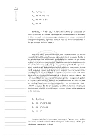 176 
gestão industrial 
________________________ 
________________________ 
________________________ 
________________________ 
________________________ 
________________________ 
________________________ 
________________________ 
________________________ 
________________________ 
________________________ 
________________________ 
________________________ 
________________________ 
________________________ 
________________________ 
________________________ 
________________________ 
________________________ 
________________________ 
________________________ 
________________________ 
________________________ 
________________________ 
________________________ 
CTB = CFB + CUPB +q 
CTB = 80 . 106 + 50(3 . 105) 
CTB = 80 . 106 + 15 . 106 
CTB = 95 . 106 
Sendo o CTA = 139 . 106 e o CTB = 95 . 106 podemos afirmar que o processo B, tem menos custos que o processo A e, portanto ele será utilizado para atender a demanda de 300.000 peças. É interessante que se perceba que mesmo com um custo elevado para a produção por peça, o processo B tem um custo fixo menor, “compensando” assim seus gastos de produção por peça. 
Com esses dados em mãos (não vamos parar com esse exemplo por aqui, vamos utilizá-lo ainda) é possível começar o procedimento de tomada de decisão, ou seja, escolher, com bases bem definidas, qual processo será utilizado e de que forma se darão os investimentos. No exemplo com o qual estamos trabalhando, após o término dos cálculos dos custos, verificamos que por uma diferença de 44 . 106 o processo B seria o mais ideal, pois apresenta menos custos. Levando-se em consideração a demanda atual, essa empresa pode operar com o processo B sem nenhuma restrição, pois este processo atende muito bem a necessidade da empresa, sendo ainda menos custoso que o outro processo disponível. Então, é correto decidir que o processo B será o processo utilizado por essa empresa? Antes de responder a essa pergunta gostaria de propor outra situação com a mesma empresa e os mesmos processos. Supondo que essa empresa conseguiu novos contratos e agora a sua demanda anual é igual a 1.800.000 peças, qual dos dois processos deve ser utilizado? Faremos o mesmo processo utilizando a fórmula do custo total para identificar qual é a melhor opção entres os dois processos. 
CTA = CFA + CUPA . q 
CTA = 130 . 106 + 30(18 . 105) 
CTA = 130 . 106 + 54 . 106 
CTA = 184 . 106 
Houve um significativo aumento do custo total de A porque houve também um aumento significativo na demanda dessa empresa. Continuamos os cálculos agora calculando o valor do custo total de B.  