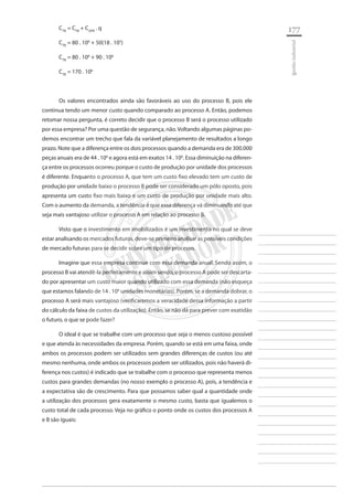 177 
________________________ 
________________________ 
________________________ 
________________________ 
________________________ 
________________________ 
________________________ 
________________________ 
________________________ 
________________________ 
________________________ 
________________________ 
________________________ 
________________________ 
________________________ 
________________________ 
________________________ 
________________________ 
________________________ 
________________________ 
________________________ 
________________________ 
________________________ 
________________________ 
________________________ 
gestão industrial 
CTB = CFB + CUPB . q 
CTB = 80 . 106 + 50(18 . 105) 
CTB = 80 . 106 + 90 . 106 
CTB = 170 . 106 
Os valores encontrados ainda são favoráveis ao uso do processo B, pois ele continua tendo um menor custo quando comparado ao processo A. Então, podemos retomar nossa pergunta, é correto decidir que o processo B será o processo utilizado por essa empresa? Por uma questão de segurança, não. Voltando algumas páginas podemos encontrar um trecho que fala da variável planejamento de resultados a longo prazo. Note que a diferença entre os dois processos quando a demanda era de 300.000 peças anuais era de 44 . 106 e agora está em exatos 14 . 106. Essa diminuição na diferença entre os processos ocorreu porque o custo de produção por unidade dos processos é diferente. Enquanto o processo A, que tem um custo fixo elevado tem um custo de produção por unidade baixo o processo B pode ser considerado um pólo oposto, pois apresenta um custo fixo mais baixo e um custo de produção por unidade mais alto. Com o aumento da demanda, a tendência é que essa diferença vá diminuindo até que seja mais vantajoso utilizar o processo A em relação ao processo B. 
Visto que o investimento em imobilizados é um investimento no qual se deve estar analisando os mercados futuros, deve-se primeiro analisar as possíveis condições de mercado futuras para se decidir sobre um tipo de processo. 
Imagine que essa empresa continue com essa demanda anual. Sendo assim, o processo B vai atendê-la perfeitamente e assim sendo, o processo A pode ser descartado por apresentar um custo maior quando utilizado com essa demanda (não esqueça que estamos falando de 14 . 106 unidades monetárias). Porém, se a demanda dobrar, o processo A será mais vantajoso (verificaremos a veracidade dessa informação a partir do cálculo da faixa de custos da utilização). Então, se não dá para prever com exatidão o futuro, o que se pode fazer? 
O ideal é que se trabalhe com um processo que seja o menos custoso possível e que atenda às necessidades da empresa. Porém, quando se está em uma faixa, onde ambos os processos podem ser utilizados sem grandes diferenças de custos (ou até mesmo nenhuma, onde ambos os processos podem ser utilizados, pois não haverá diferença nos custos) é indicado que se trabalhe com o processo que representa menos custos para grandes demandas (no nosso exemplo o processo A), pois, a tendência e a expectativa são de crescimento. Para que possamos saber qual a quantidade onde a utilização dos processos gera exatamente o mesmo custo, basta que igualemos o custo total de cada processo. Veja no gráfico o ponto onde os custos dos processos A e B são iguais:  