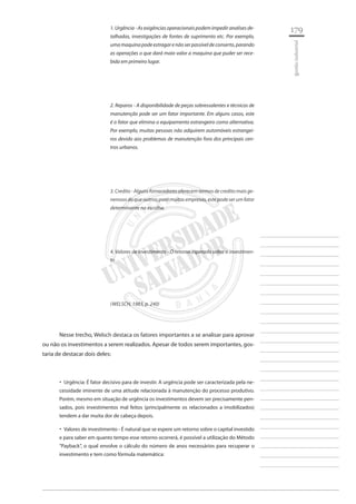 179 
________________________ 
________________________ 
________________________ 
________________________ 
________________________ 
________________________ 
________________________ 
________________________ 
________________________ 
________________________ 
________________________ 
________________________ 
________________________ 
________________________ 
________________________ 
________________________ 
________________________ 
________________________ 
________________________ 
________________________ 
________________________ 
________________________ 
________________________ 
________________________ 
________________________ 
gestão industrial 
1. Urgência - As exigências operacionais podem impedir analises detalhadas, investigações de fontes de suprimento etc. Por exemplo, uma maquina pode estragar e não ser passível de conserto, parando as operações o que dará maio valor a maquina que puder ser recebida em primeiro lugar. 
2. Reparos - A disponibilidade de peças sobressalentes e técnicos de manutenção pode ser um fator importante. Em alguns casos, este é o fator que elimina o equipamento estrangeiro como alternativa. Por exemplo, muitas pessoas não adquirem automóveis estrangeiros devido aos problemas de manutenção fora dos principais centros urbanos. 
3. Credito - Alguns fornecedores oferecem termos de credito mais generosos do que outros; para muitas empresas, este pode ser um fator determinante na escolha. 
4. Valores de investimento - O retorno esperado sobre o investimento 
(WELSCH, 1983, p. 240) 
Nesse trecho, Welsch destaca os fatores importantes a se analisar para aprovar ou não os investimentos a serem realizados. Apesar de todos serem importantes, gostaria de destacar dois deles: 
Urgência: É fator decisivo para de investir. A urgência pode ser caracterizada pela ne ‚‚ cessidade iminente de uma atitude relacionada à manutenção do processo produtivo. Porém, mesmo em situação de urgência os investimentos devem ser precisamente pensados, pois investimentos mal feitos (principalmente os relacionados a imobilizados) tendem a dar muita dor de cabeça depois. 
Valores de investimento - É natural que se espere um retorno sobre o capital investido ‚‚ e para saber em quanto tempo esse retorno ocorrerá, é possível a utilização do Método “Payback”, o qual envolve o cálculo do número de anos necessários para recuperar o investimento e tem como fórmula matemática:  