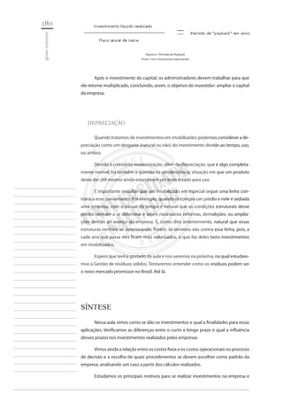 180 
gestão industrial 
________________________ 
________________________ 
________________________ 
________________________ 
________________________ 
________________________ 
________________________ 
________________________ 
________________________ 
________________________ 
________________________ 
________________________ 
________________________ 
________________________ 
________________________ 
________________________ 
________________________ 
________________________ 
________________________ 
________________________ 
________________________ 
________________________ 
________________________ 
________________________ 
________________________ 
Figura 2: Fórmula do Payback 
Fonte: Livro Orçamento empresarial 
Após o investimento do capital, os administradores devem trabalhar para que ele retorne multiplicado, concluindo, assim, o objetivo do investidor: ampliar o capital da empresa. 
DEPRECIAÇÃO 
Quando tratamos de investimentos em imobilizados podemos considerar a depreciação como um desgaste (natural ou não) do investimento devido ao tempo, uso, ou ambos. 
Devido à constante modernização, além da depreciação, que é algo completamente normal, há também a questão da obsolescência, situação em que um produto deixa der útil mesmo ainda estando em um bom estado para uso. 
É importante ressaltar que um imobilizado em especial segue uma linha contrária a esse pensamento. Por exemplo, quando se compra um prédio e nele é sediada uma empresa, com o passar do tempo é natural que as condições estruturais desse prédio venham a se deteriorar e sejam necessárias reformas, demolições, ou ampliações devido ao avanço da empresa. É, como dito anteriormente, natural que essas estruturas venham se deteriorando. Porém, os terrenos vão contra essa linha, pois, a cada ano que passa eles ficam mais valorizados, o que faz deles bons investimentos em imobilizados. 
Espero que tenha gostado da aula e nos veremos na próxima, na qual estudaremos a Gestão de resíduos sólidos. Tentaremos entender como os resíduos podem ser o novo mercado promissor no Brasil. Até lá. 
Síntese 
Nessa aula vimos como se dão os investimentos e qual a finalidades para essas aplicações. Verificamos as diferenças entre o curto e longo prazo e qual a influência desses prazos nos investimentos realizados pelas empresas. 
Vimos ainda a relação entre os custos fixos e os custos operacionais no processo de decisão e a escolha de quais procedimentos se devem escolher como padrão da empresa, analisando um caso a partir dos cálculos realizados. 
Estudamos os principais motivos para se realizar investimentos na empresa e  