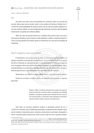 183 
________________________ 
________________________ 
________________________ 
________________________ 
________________________ 
________________________ 
________________________ 
________________________ 
________________________ 
________________________ 
________________________ 
________________________ 
________________________ 
________________________ 
________________________ 
________________________ 
________________________ 
________________________ 
________________________ 
________________________ 
________________________ 
________________________ 
________________________ 
________________________ 
________________________ 
gestão industrial 
Aula 09 - gestão de resíduos sólidos 
Autor: Adriano Moitinho 
Olá, 
Ao iniciar essa aula, sinto-me lisonjeado em comentar sobre um assunto tão recente. Nessa aula vamos estudar sobre a nova política de Resíduos Sólidos (Lei n° 12.305/10); responsabilidade da indústria pelo ciclo de vida do produto; logística reversa de resíduos sólidos; as novas obrigações das indústrias nacionais; oportunidades empresariais na gestão dos resíduos sólidos. 
Além de tratar da questão financeira, o objetivo dessa aula é fazer com que o aluno possa identificar quais impactos serão aplicados à política ambiental vigente e como uma boa gestão dos resíduos pode se transformar em uma ótima estratégia de marketing. 
Lei n° 12.305/10, uma nova política 
É interessante notar como cada vez mais os clamores da opinião pública em relação à questão ambiental são tão pertinentes. A Lei n° 12.305/10, de 02 de agosto de 2010, é chamada de nova política, pois é “sucessora” da Lei n° 9.605, e vem para dar uma “roupagem” diferente a política brasileira em relação aos resíduos sólidos1. Nessa aula abordaremos as partes mais consideráveis da lei, em que vamos obter um entendimento geral do que o assunto trata e como ele influencia nas indústrias. 
Obviamente, a lei trata de resíduos sólidos. Porém, o que são resíduos sólidos? 
Devem-se considerar resíduos sólidos os materiais que possuem a seguinte descrição: 
Resíduos sólidos constituem genericamente aquilo que genericamente se chama lixo: materiais sólidos, considerados sem utilidade, supérfluos ou perigosos, gerados pela atividade humana, e que devem ser descartados ou eliminados. (http://agregario.com/politica- nacional-residuos-solidos-aumentar-reciclagem-pais) 
Com base no conceito, podemos analisar os principais pontos da Lei n° 12.305/10 e entender como a elaboração de políticas e planejamentos voltados à gestão de resíduos importantes para a empresa, destacando as principais obrigações a serem cumpridas pelas empresas de modo a inserir cada vez mais a questão ambien1 
Para um maior entendimento da aula aconselho que você faça o download da lei no link https://www.planalto.gov.br/ ccivil_03/_ato2007-2010/2010/lei/l12305.htm onde você poderá encontrar toda a lei atualizada pelo governo brasileiro. Vale ressaltar que para procurar demais leis, recomenda-se utilizar o portal do legislativo nacional, onde podem ser encontrados caminhos para a visualização de outras leis.  