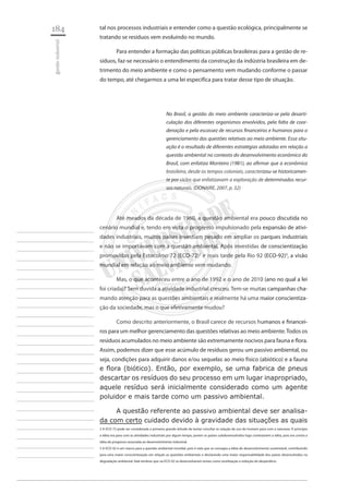 184 
gestão industrial 
________________________ 
________________________ 
________________________ 
________________________ 
________________________ 
________________________ 
________________________ 
________________________ 
________________________ 
________________________ 
________________________ 
________________________ 
________________________ 
________________________ 
________________________ 
________________________ 
________________________ 
________________________ 
________________________ 
________________________ 
________________________ 
________________________ 
________________________ 
________________________ 
________________________ 
tal nos processos industriais e entender como a questão ecológica, principalmente se tratando se resíduos vem evoluindo no mundo. 
Para entender a formação das políticas públicas brasileiras para a gestão de resíduos, faz-se necessário o entendimento da construção da indústria brasileira em detrimento do meio ambiente e como o pensamento vem mudando conforme o passar do tempo, até chegarmos a uma lei especifíca para tratar desse tipo de situação. 
No Brasil, a gestão do meio ambiente caracteriza-se pela desarticulação dos diferentes organismos envolvidos, pela falta de coordenação e pela escassez de recursos financeiros e humanos para o gerenciamento das questões relativas ao meio ambiente. Essa situação é o resultado de diferentes estratégias adotadas em relação a questão ambiental no contexto do desenvolvimento econômico do Brasil, com enfatiza Monteiro (1981), ao afirmar que a econômica brasileira, desde os tempos coloniais, caracterizou-se historicamente por ciclos que enfatizavam a exploração de determinados recursos naturais. (DONAIRE, 2007, p. 32) 
Até meados da década de 1960, a questão ambiental era pouco discutida no cenário mundial e, tendo em vista o progresso impulsionado pela expansão de atividades industriais, muitos países investiam pesado em ampliar os parques industriais e não se importavam com a questão ambiental. Após investidas de conscientização promovidas pela Estocolmo 72 (ECO-72)2 e mais tarde pela Rio 92 (ECO-92)3, a visão mundial em relação ao meio ambiente vem mudando. 
Mas, o que aconteceu entre o ano de 1992 e o ano de 2010 (ano no qual a lei foi criada)? Sem duvida a atividade industrial cresceu. Tem-se muitas campanhas chamando atenção para as questões ambientais e realmente há uma maior conscientização da sociedade, mas o que efetivamente mudou? 
Como descrito anteriormente, o Brasil carece de recursos humanos e financeiros para um melhor gerenciamento das questões relativas ao meio ambiente. Todos os resíduos acumulados no meio ambiente são extremamente nocivos para fauna e flora. Assim, podemos dizer que esse acúmulo de resíduos gerou um passivo ambiental, ou seja, condições para adquirir danos e/ou sequelas ao meio físico (abiótico) e a fauna e flora (biótico). Então, por exemplo, se uma fabrica de pneus descartar os resíduos do seu processo em um lugar inapropriado, aquele resíduo será inicialmente considerado como um agente poluidor e mais tarde como um passivo ambiental. 
A questão referente ao passivo ambiental deve ser analisada com certo cuidado devido à gravidade das situações as quais 
2 A ECO-72 pode ser considerada a primeira grande atitude de tentar conciliar as relação de uso do homem para com a natureza. A princípio a idéia era para com as atividades industriais por algum tempo, porem os países subdesenvolvidos logo contestarem a idéia, pois era contra a idéia de progresso associada ao desenvolvimento industrial. 
3 A ECO-92 é um marco para a questão ambiental mundial, pois é nela que se consagra a idéia do desenvolvimento sustentável, contribuindo para uma maior conscientização em relação as questões ambientais e declarando uma maior responsabilidade dos países desenvolvidos na degradação ambiental. Vale lembrar que na ECO-92 se desenvolveram temas como reutilização e redução do desperdício.  