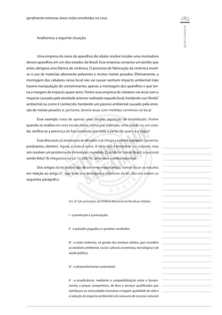 185 
________________________ 
________________________ 
________________________ 
________________________ 
________________________ 
________________________ 
________________________ 
________________________ 
________________________ 
________________________ 
________________________ 
________________________ 
________________________ 
________________________ 
________________________ 
________________________ 
________________________ 
________________________ 
________________________ 
________________________ 
________________________ 
________________________ 
________________________ 
________________________ 
________________________ 
gestão industrial 
geralmente extensas áreas estão envolvidas no caso. 
Analisemos a seguinte situação: 
Uma empresa do ramo de aparelhos de celular resolve instalar uma montadora desses aparelhos em um dos estados do Brasil. Essa empresa comprou um prédio que antes abrigava uma fábrica de cerâmica. O processo de fabricação da cerâmica envolve o uso de materiais altamente poluentes e muitos metais pesados. Efetivamente, a montagem dos celulares nesse local não vai causar nenhum impacto ambiental (não haverá manipulação de contaminantes apenas a montagem dos aparelhos o que torna a margem de impacto quase zero). Porém essa empresa de celulares vai arcar com o impacto causado pela atividade anterior realizada naquele local, herdando sua “dívida” ambiental ou como é conhecido, herdando um passivo ambiental causado pela emissão de metais pesados e, portanto, deverá atuar com medidas corretivas no local. 
Esse exemplo trata de apenas uma simples aquisição de imobilizado. Porém quando se analisa em uma escala maior, como por exemplo, uma cidade ou um estado, verifica-se a presença de lixo (resíduos) por toda a parte. De quem é a culpa? 
Essa discussão já atravessou as décadas e já chegou a vários culpados (governo, produtores, clientes). Agora, a visão é outra. A ideia não é encontrar um culpado, mas sim resolver um problema de dimensões mundiais. Quando se fala de Brasil, o que está sendo feito? Aí chegamos na Lei 12.305/10, uma nova política nacional. 
Dos artigos da lei (todos são de extrema importância), vamos focar os estudos em relação ao artigo 6°, que trata dos princípios e objetivos da lei. São em ordem os seguintes parágrafos: 
Art. 6º São princípios da Política Nacional de Resíduos Sólidos: 
I - a prevenção e a precaução; 
II - o poluidor-pagador e o protetor-recebedor; 
III - a visão sistêmica, na gestão dos resíduos sólidos, que considere as variáveis ambiental, social, cultural, econômica, tecnológica e de saúde pública; 
IV - o desenvolvimento sustentável; 
V - a ecoeficiência, mediante a compatibilização entre o fornecimento, a preços competitivos, de bens e serviços qualificados que satisfaçam as necessidades humanas e tragam qualidade de vida e a redução do impacto ambiental e do consumo de recursos naturais  