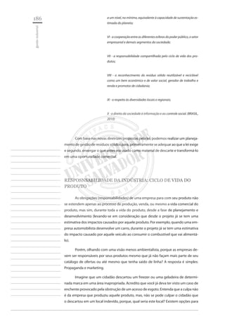 186 
gestão industrial 
________________________ 
________________________ 
________________________ 
________________________ 
________________________ 
________________________ 
________________________ 
________________________ 
________________________ 
________________________ 
________________________ 
________________________ 
________________________ 
________________________ 
________________________ 
________________________ 
________________________ 
________________________ 
________________________ 
________________________ 
________________________ 
________________________ 
________________________ 
________________________ 
________________________ 
a um nível, no mínimo, equivalente à capacidade de sustentação estimada do planeta; 
VI - a cooperação entre as diferentes esferas do poder público, o setor empresarial e demais segmentos da sociedade; 
VII - a responsabilidade compartilhada pelo ciclo de vida dos produtos; 
VIII - o reconhecimento do resíduo sólido reutilizável e reciclável como um bem econômico e de valor social, gerador de trabalho e renda e promotor de cidadania; 
IX - o respeito às diversidades locais e regionais; 
X - o direito da sociedade à informação e ao controle social. (BRASIL, 2010) 
Com base nas novas diretrizes propostas pela lei, podemos realizar um planejamento de gestão de resíduos sólidos para, primeiramente se adequar ao que a lei exige e segundo, enxergar o que antes era usado como material de descarte e transformá-lo em uma oportunidade comercial. 
RESPOSNSABILIDADE DA INDÚSTRIA: CICLO DE VIDA DO PRODUTO 
As obrigações (responsabilidades) de uma empresa para com seu produto não se estendem apenas ao processo de produção, venda, ou mesmo a vida comercial do produto, mas sim, durante toda a vida do produto, desde a fase de planejamento e desenvolvimento (levando-se em consideração que desde o projeto já se tem uma estimativa dos impactos causados por aquele produto. Por exemplo, quando uma empresa automobilista desenvolve um carro, durante o projeto já se tem uma estimativa do impacto causado por aquele veículo ao consumir o combustível que vai alimentá- lo). 
Porém, olhando com uma visão menos ambientalista, porque as empresas devem ser responsáveis por seus produtos mesmo que já não façam mais parte de seu catálogo de ofertas ou até mesmo que tenha saído de linha? A resposta é simples: Propaganda e marketing. 
Imagine que um cidadão descartou um freezer ou uma geladeira de determinada marca em uma área inapropriada. Acredito que você já deva ter visto um caso de enchente provocado pela obstrução de um acesso de esgoto. Entenda que a culpa não é da empresa que produziu aquele produto, mas, não se pode culpar o cidadão que o descartou em um local indevido, porque, qual seria este local? Existem opções para  