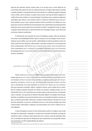 187 
________________________ 
________________________ 
________________________ 
________________________ 
________________________ 
________________________ 
________________________ 
________________________ 
________________________ 
________________________ 
________________________ 
________________________ 
________________________ 
________________________ 
________________________ 
________________________ 
________________________ 
________________________ 
________________________ 
________________________ 
________________________ 
________________________ 
________________________ 
________________________ 
________________________ 
gestão industrial 
descarte de materiais, porém, muitas vezes, é um serviço caro e muito difícil de ser encontrado. Mas, apesar de não ser culpa da empresa, a imagem dela estará vinculada a aquele episódio, consequentemente promovendo um marketing negativo daquela marca. Então, como combater, ou pelo menos tentar, esse tipo de efeito negativo? A melhor forma de combate é a conscientização. É prudente que as empresas elaborem estratégias para alertar a seus clientes sobre os impactos ambientais que esses produtos podem causar e que a própria empresa tenha consciência em relação aos seus processos e procure métodos de uma produção mais sustentável (uma indicação da lei referente a esse assunto pode ser encontrada no artigo 7° parágrafo IV onde se sugere a adoção, desenvolvimento e aprimoramento de tecnologias limpas como forma de minimizar impactos ambientais. 
É interessante essa questão de novas tecnologias, porque, além de propiciar uma maior sustentabilidade (afinal a ideia é substituir uma tecnologia menos sustentável por outra melhor, mas sem perder a efetividade do sistema produtivo como um todo), pode diminuir despesas relacionadas a questões ambientais como limpeza de áreas contaminadas. Vale lembrar que a empresa pode adotar novos procedimentos (mais sustentáveis) para a realização da atividade (industrial), como uma ferramenta de propaganda, pois a causa ambiental vem sendo explorada com essa finalidade dando bons resultados. 
LOGÍSTICA REVERSA 
Porém, ainda que as empresas implementem projetos relacionados à conscientização quanto ao uso e descarte dos produtos, de fato, atitudes mais pontuais devem ser tomadas. Um bom exemplo dessas atitudes é a logística reversa que, além de proporcionar um destino correto ao que seria descartado como lixo, também contribui com a manutenção da responsabilidade da empresa em relação aos seus produtos. Para que possamos entender melhor a logística reversa, posso utilizar de um exemplo do cotidiano popular. Quando um cliente vai comprar o botijão de gás4, em um distribuidor fixo ou nos caminhões que vendem pela rua ele precisa levar o recipiente vazio e somado uma quantia em dinheiro ele pode adquirir um botijão cheio de gás. Quando se estabelece esse tipo de atitude, temos um exemplo de logística reversa, ou seja, o produto (parte dele) volta para a empresa responsável por ele para ter, ou um descarte planejado, ou para ser reutilizado (como é o caso desses botijões que serão inspecionados, reformados e voltarão a ser preenchidos com o GLP e voltará a ser comercializado). 
A ideia da logística reversa é muito interessante, porém, em alguns casos onde este tipo de negociação é realizada, (a compra de um produto mediante a entrega do recipiente vazio) a empresa estará operando com o menor custo de produção. Vejamos o exemplo das garrafas de refrigerante, que atualmente, em sua grande maioria, são produzidas com PET (politereftalato de etileno). 
4 O botijão de gás aqui citado é aquele o qual é comumente utilizado em cozinhas e é preenchido com GLP (gás liquefeito de petróleo)  