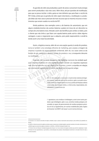 188 
gestão industrial 
________________________ 
________________________ 
________________________ 
________________________ 
________________________ 
________________________ 
________________________ 
________________________ 
________________________ 
________________________ 
________________________ 
________________________ 
________________________ 
________________________ 
________________________ 
________________________ 
________________________ 
________________________ 
________________________ 
________________________ 
________________________ 
________________________ 
________________________ 
________________________ 
________________________ 
As garrafas de vidro são produzidas a partir de areia e consomem muita energia para serem produzidas e são mais caras. Além disso, até por questões de reutilização, para que se possa reciclar o vidro, gasta-se mais dinheiro que para fazer o reciclo do PET. Então, ainda que as garrafas de vidro sejam retornáveis, a reutilização e a produção delas são mais caras e precisam de mais recursos que os mesmos recursos e investimentos que seriam usados no reciclo de PET. 
Ainda podemos citar exemplos como o de baterias de automóveis, que em alguns estabelecimentos são aceitas (baterias usadas) em troca de um desconto na compra de uma bateria nova. Atitudes assim são benéficas para ambos os lados, pois o cliente que não tinha o que fazer com aquela bateria pode usá-la e obter alguma vantagem, e para o negociante que a adquiriu, pois pode reaproveitá-la e vendê-la tendo assim uma maior lucratividade. 
Assim, a logística reversa, além de ser uma opção quanto à venda do produto, torna-se também uma estratégia eficiente de marketing, pois associa a imagem da empresa à questão da responsabilidade ambiental, além de, nos casos como os do botijão de gás, assegurar o destino correto do produto e seu consequente descarte ou reutilização. 
Segundo a lei, as novas obrigações das indústrias nacionais (na verdade qualquer empresa instalada em solo brasileiro) devem atender aos requisitos expressos nela. Essa lei especifica em seu artigo 33 as diretrizes a serem cumpridas em relação aos sistemas de logística reversa, sendo elas descritas no seguinte artigo: 
Art. 33. São obrigados a estruturar e implementar sistemas de logística reversa, mediante retorno dos produtos após o uso pelo consumidor, de forma independente do serviço público de limpeza urbana e de manejo dos resíduos sólidos, os fabricantes, importadores, distribuidores e comerciantes de: 
I - agrotóxicos, seus resíduos e embalagens, assim como outros produtos cuja embalagem, após o uso, constitua resíduo perigoso, observadas as regras de gerenciamento de resíduos perigosos previstas em lei ou regulamento, em normas estabelecidas pelos órgãos do Sisnama5, do SNVS6 e do Suasa7, ou em normas técnicas; 
5 O Sisnama é um conjunto articulado de órgãos, entidades, regras e práticas responsáveis pela proteção e pela melhoria da qualidade ambiental. 
6 O SNVS é o Sistema nacional de vigilância sanitária, grupo composto por entidades ligadas a questões sanitárias e de saúde, onde destacam-se a ANVISA (agencia nacional de vigilância sanitária), os LACENS, e a FIOCRUZ (fundação Osvaldo Cruz). 
7 O Sistema Único de Atenção à Sanidade Agropecuária (Suasa), é um novo sistema de inspeção sanitária que permite a legalização e implementação de novas agroindústrias, o que facilita a comercialização dos produtos industrializados localmente no mercado formal em todo o território brasileiro.  