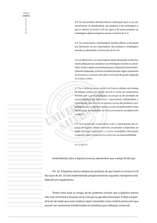 190 
gestão industrial 
________________________ 
________________________ 
________________________ 
________________________ 
________________________ 
________________________ 
________________________ 
________________________ 
________________________ 
________________________ 
________________________ 
________________________ 
________________________ 
________________________ 
________________________ 
________________________ 
________________________ 
________________________ 
________________________ 
________________________ 
________________________ 
________________________ 
________________________ 
________________________ 
________________________ 
§ 4o Os consumidores deverão efetuar a devolução após o uso, aos comerciantes ou distribuidores, dos produtos e das embalagens a que se referem os incisos I a VI do caput, e de outros produtos ou embalagens objeto de logística reversa, na forma do § 1o. 
§ 5o Os comerciantes e distribuidores deverão efetuar a devolução aos fabricantes ou aos importadores dos produtos e embalagens reunidos ou devolvidos na forma dos §§ 3o e 4o. 
§ 6o Os fabricantes e os importadores darão destinação ambientalmente adequada aos produtos e às embalagens reunidos ou devolvidos, sendo o rejeito encaminhado para a disposição final ambientalmente adequada, na forma estabelecida pelo órgão competente do Sisnama e, se houver, pelo plano municipal de gestão integrada de resíduos sólidos. 
§ 7o Se o titular do serviço público de limpeza urbana e de manejo de resíduos sólidos, por acordo setorial ou termo de compromisso firmado com o setor empresarial, encarregar-se de atividades de responsabilidade dos fabricantes, importadores, distribuidores e comerciantes nos sistemas de logística reversa dos produtos e embalagens a que se refere este artigo, as ações do poder público serão devidamente remuneradas, na forma previamente acordada entre as partes. 
§ 8o Com exceção dos consumidores, todos os participantes dos sistemas de logística reversa manterão atualizadas e disponíveis ao órgão municipal competente e a outras autoridades informações completas sobre a realização das ações sob sua responsabilidade. 
Lei 12.305/10 
Ainda falando sobre a logística reversa, vale lembrar que o artigo 56 diz que: 
Art. 56. A logística reversa relativa aos produtos de que tratam os incisos V e VI do caput do art. 33 será implementada progressivamente segundo cronograma estabelecido em regulamento. 
Tendo como base os artigos da lei, podemos concluir que a logística reversa não mais se limitará à situação como a do gás ou garrafas retornáveis. A idéia é expandi- la de tal modo que esses resíduos sejam reinseridos como matéria-prima para que possam ser novamente transformados em produtos para utilização comercial.  