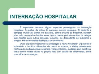 INTERNAÇÃO HOSPITALAR É importante destacar alguns aspectos psicológicos da internação hospitalar. A quebra da rotina do paciente merece destaque. O paciente é obrigado mudar as tarefas do dia-a-dia, sendo privado de trabalhar, estudar, abrir mão do convívio familiar entre outros. Neste período ele tem de delegar suas tarefas para outras pessoas, tornando- se dependente de familiares e amigos. Há uma considerável queda de autonomia. Outro aspecto importante é a adaptação a rotina hospitalar. O paciente é submetido a horários diferentes de dormir e acordar, a dietas alimentares, horários de medicamentos e exames, visitas médicas, cuidados com curativos, toma banho muitas vezes no próprio leito com auxílio de enfermeiras, enfim uma série de mudanças. 