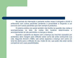 No período de internação o paciente muitas vezes é obrigado a dividir a enfermaria com outros pacientes perdendo a privacidade e forçando a um convívio com outros pacientes que nem sempre é produtivo. O sistema público de saúde também não facilita na questão das visitas e acompanhantes no leito. As visitas têm horários determinados e acompanhantes só são permitidos a crianças e idosos.  Quando o paciente se depara com a doença (ou traumas causados por acidentes) abre margem para reflexão sobre como ele anda conduzindo sua vida. Segundo Amorim (1984), sob certos aspectos a doença vem como um sinal de alerta para a reflexão do seu modo de ser, que pode não estar sendo compatível com suas possibilidades. 