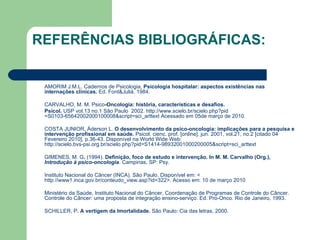 REFERÊNCIAS BIBLIOGRÁFICAS: AMORIM J.M.L. Cadernos de Psicologia,  Psicologia hospitalar: aspectos existências nas internações clínicas.  Ed. Font&Juliá. 1984. CARVALHO, M. M. Psico -Oncologia: história, características e desafios.  Psicol.  USP vol.13 no.1 São Paulo  2002.  http://www.scielo.br/scielo. php ? pid =S0103-65642002000100008&script= sci_arttext  Acessado em 05de março de 2010. COSTA JUNIOR, Áderson L.  O desenvolvimento da psico-oncologia: implicações para a pesquisa e intervenção profissional em saúde.  Psicol. cienc. prof. [online]. jun. 2001, vol.21, no.2 [citado 04 Fevereiro 2010], p.36-43. Disponível na World Wide Web:  http://scielo.bvs-psi.org.br/scielo.php?pid=S1414-98932001000200005&script=sci_arttext GIMENES, M. G .  (1994).  Definição, foco de estudo e intervenção. In M. M. Carvalho (Org.),  Introdução à psico-oncologia . Campinas, SP: Psy.          Instituto Nacional do Câncer (INCA) .  São Paulo. Disponível em: < http://www1.inca.gov.br/conteudo_view.asp?id=322 >. Acesso em: 10 de março 2010 Ministério da Saúde, Instituto Nacional do Câncer, Coordenação de Programas de Controle do Câncer. Controle do Câncer: uma proposta de integração ensino-serviço. Ed. Pro-Onco. Rio de Janeiro, 1993.  SCHILLER, P . A vertigem da Imortalidade.  São Paulo: Cia das letras, 2000. 