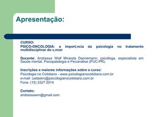 Apresentação: CURSO: PSICO-ONCOLOGIA: a importância da psicologia no tratamento multidisciplinar do câncer Docente:  Andressa Wolf Miranda Dannemann, psicóloga, especialista em Saúde mental, Psicopatologia e Psicanálise (PUC-PR).  Inscrições e maiores informações sobre o curso: Psicologia no Cotidiano -  www.psicologianocotidiano.com.br   e-mail: cadastro@psicologianocotidiano.com.br  Fone: (15) 3327 2014   Contato: [email_address] 