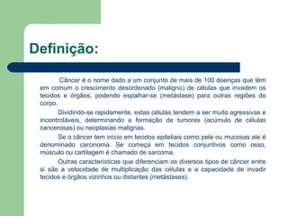 Definição:   Câncer é o nome dado a um conjunto de mais de 100 doenças que têm em comum o crescimento desordenado (maligno) de células que invadem os tecidos e órgãos, podendo espalhar-se (metástase) para outras regiões do corpo.  Dividindo-se rapidamente, estas células tendem a ser muito agressivas e incontroláveis, determinando a formação de tumores (acúmulo de células cancerosas) ou neoplasias malignas. Se o câncer tem início em tecidos epiteliais como pele ou mucosas ele é denominado carcinoma. Se começa em tecidos conjuntivos como osso, músculo ou cartilagem é chamado de sarcoma. Outras características que diferenciam os diversos tipos de câncer entre si são a velocidade de multiplicação das células e a capacidade de invadir tecidos e órgãos vizinhos ou distantes (metástases).  