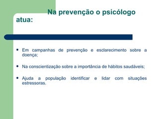 Na prevenção o psicólogo atua:  Em campanhas de prevenção e esclarecimento sobre a doença;  Na conscientização sobre a importância de hábitos saudáveis; Ajuda a população identificar e lidar com situações estressoras. 