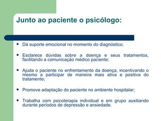 Junto ao paciente o psicólogo: Dá suporte emocional no momento do diagnóstico;  Esclarece dúvidas sobre a doença e seus tratamentos, facilitando a comunicação médico paciente; Ajuda o paciente no enfrentamento da doença, incentivando o mesmo a participar de maneira mais ativa e positiva do tratamento; Promove adaptação do paciente no ambiente hospitalar; Trabalha com psicoterapia individual e em grupo auxiliando durante períodos de depressão e ansiedade. 