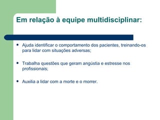 Em relação à equipe multidisciplinar: Ajuda identificar o comportamento dos pacientes, treinando-os para lidar com situações adversas; Trabalha questões que geram angústia e estresse nos profissionais; Auxilia a lidar com a morte e o morrer. 
