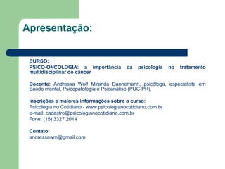 Apresentação: CURSO: PSICO-ONCOLOGIA: a importância da psicologia no tratamento multidisciplinar do câncer Docente:  Andressa Wolf Miranda Dannemann, psicóloga, especialista em Saúde mental, Psicopatologia e Psicanálise (PUC-PR).  Inscrições e maiores informações sobre o curso: Psicologia no Cotidiano -  www.psicologianocotidiano.com.br   e-mail: cadastro@psicologianocotidiano.com.br  Fone: (15) 3327 2014   Contato: [email_address] 