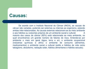 Causas: De acordo com o Instituto Nacional do Câncer (INCA), as causas de câncer são variadas, podendo ser externas ou internas ao organismo, estando ambas inter-relacionadas. As causas externas relacionam-se ao meio ambiente e aos hábitos ou costumes próprios de um ambiente social e cultural.  A maioria dos casos de câncer (80%) está relacionada ao meio ambiente, no qual encontramos um grande número de fatores de risco. Entende-se por ambiente o meio em geral (água, terra e ar), o ambiente ocupacional (indústrias químicas e afins) o ambiente de consumo (alimentos, medicamentos) o ambiente social e cultural (estilo e hábitos de vida como tabagismo, alcoolismo, radiação solar, hábitos alimentares e hábitos sexuais). 