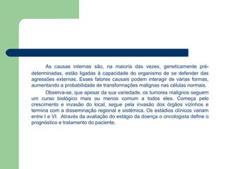 As causas internas são, na maioria das vezes, geneticamente pré-determinadas, estão ligadas à capacidade do organismo de se defender das agressões externas. Esses fatores causais podem interagir de várias formas, aumentando a probabilidade de transformações malignas nas células normais.  Observa-se, que apesar da sua variedade, os tumores malignos seguem um curso biológico mais ou menos comum a todos eles. Começa pelo crescimento e invasão do local, segue pela invasão dos órgãos vizinhos e termina com a disseminação regional e sistêmica. Os estádios clínicos variam entre I e VI.  Através da avaliação do estágio da doença o oncologista define o prognóstico e tratamento do paciente. 