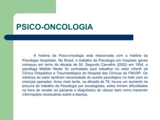 PSICO-ONCOLOGIA A história da Psico-oncologia está relacionada com a história da Psicologia Hospitalar. No Brasil, o trabalho da Psicologia em hospitais gerais começou em torno da década de 50. Segundo Carvalho (2002) em 1954, a psicóloga Matilde Neder foi contratada para trabalhar no setor infantil da Clínica Ortopédica e Traumatológica do Hospital das Clínicas da FMUSP. Os médicos do setor sentiram necessidade do auxílio psicológico no trato com as crianças operadas. Anos mais tarde, na década de 70, houve um aumento na procura do trabalho da Psicologia por oncologistas, estes tinham dificuldades na hora de revelar ao paciente o diagnóstico do câncer bem como transmitir informações necessárias sobre a doença. 