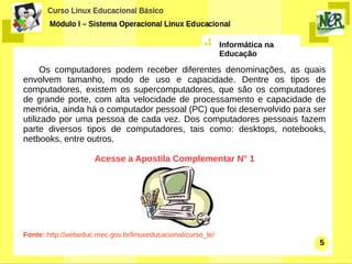 Informática na
                                                              Educação

      Os computadores podem receber diferentes denominações, as quais
envolvem tamanho, modo de uso e capacidade. Dentre os tipos de
computadores, existem os supercomputadores, que são os computadores
de grande porte, com alta velocidade de processamento e capacidade de
memória, ainda há o computador pessoal (PC) que foi desenvolvido para ser
utilizado por uma pessoa de cada vez. Dos computadores pessoais fazem
parte diversos tipos de computadores, tais como: desktops, notebooks,
netbooks, entre outros.

                      Acesse a Apostila Complementar N° 1




Fonte: http://webeduc.mec.gov.br/linuxeducacional/curso_le/
                                                                               5
 